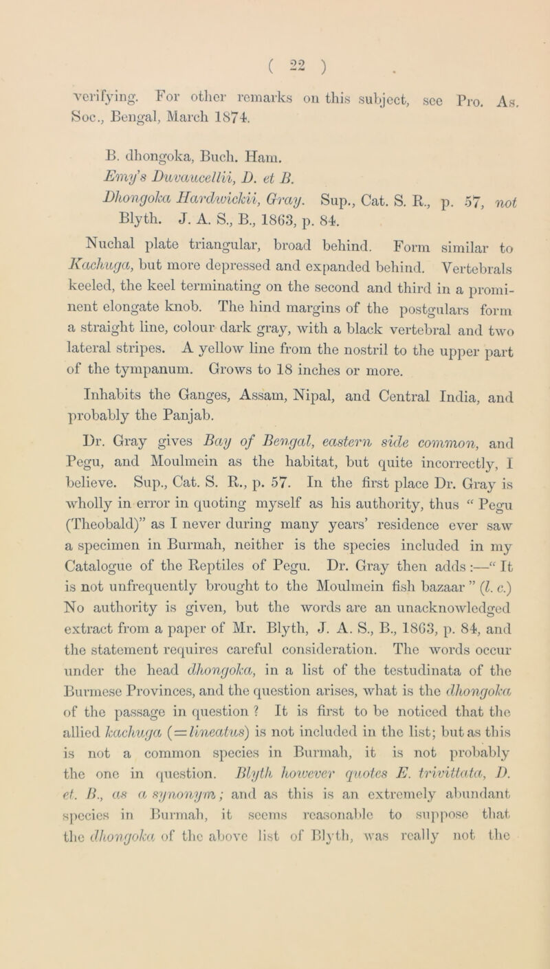 verifying. For other remarks on thi.s subject, ,scc Pro. As. 8oc., Bengal, March 1874, B. dliongoka, Buch. Ham. Emys Duvaucellii, D. et B. Dhongoha HarckuicJdi, Gray. Sup., Cat. S. R., p. 57, not Blyth. J. A. S., B., 1863, p. 84. Nuchal plate triangular, broad behind. Form similar to Kaclmga, but more depressed and expanded behind. Vertebrals keeled, the keel terminating on the second and third in a promi- nent elongate knob. The hind margins of the postgulars form a straight line, colour dark gray, with a black vertebral and two lateral stripes. A yellow line from the nostril to the upper part of the tympanum. Grows to 18 inches or more. Inhabits the Ganges, Assam, Nipal, and Central India, and probably the Panjab. Dr. Gray gives Bay of Beotgal, eastern side eommooi, and Pegu, and Mouhnein as the habitat, but quite incorrectly, I believe. Sup., Cat. S. R., p. 57. In the first place Dr. Gray is wholly in error in quoting myself as his authority, thus “ Pegu (Theobald)” as I never during many years’ residence ever saw a specimen in Burmah, neither is the species included in my Catalogue of the Reptiles of Pegu. Dr. Gray then adds;—“ It is not unfrequently brought to the Mouhnein fish bazaar ” (1. c.) No authority is given, but the words are an unacknowledged extract from a paper of Mr. Blyth, J. A. S., B., I8G3, p. 84, and the statement requires careful consideration. The words occur under the head dhongoha, in a list of the testudinata of the Burmese Provinces, and the question arises, what is the dhongoha of the passage in question ? It is first to be noticed that the allied hachuga { — lineatus) is not included in the list; but as this is not a common species in Burmah, it is not probably the one in fpiestion. Blyth however quotes E. trivittata, J). et. H., as a synonym; and as this is an extremely alnindant species in Burmah, it seems reasonable to suppose tliat tlie dhongoha of the above list of Blyth, was really not the