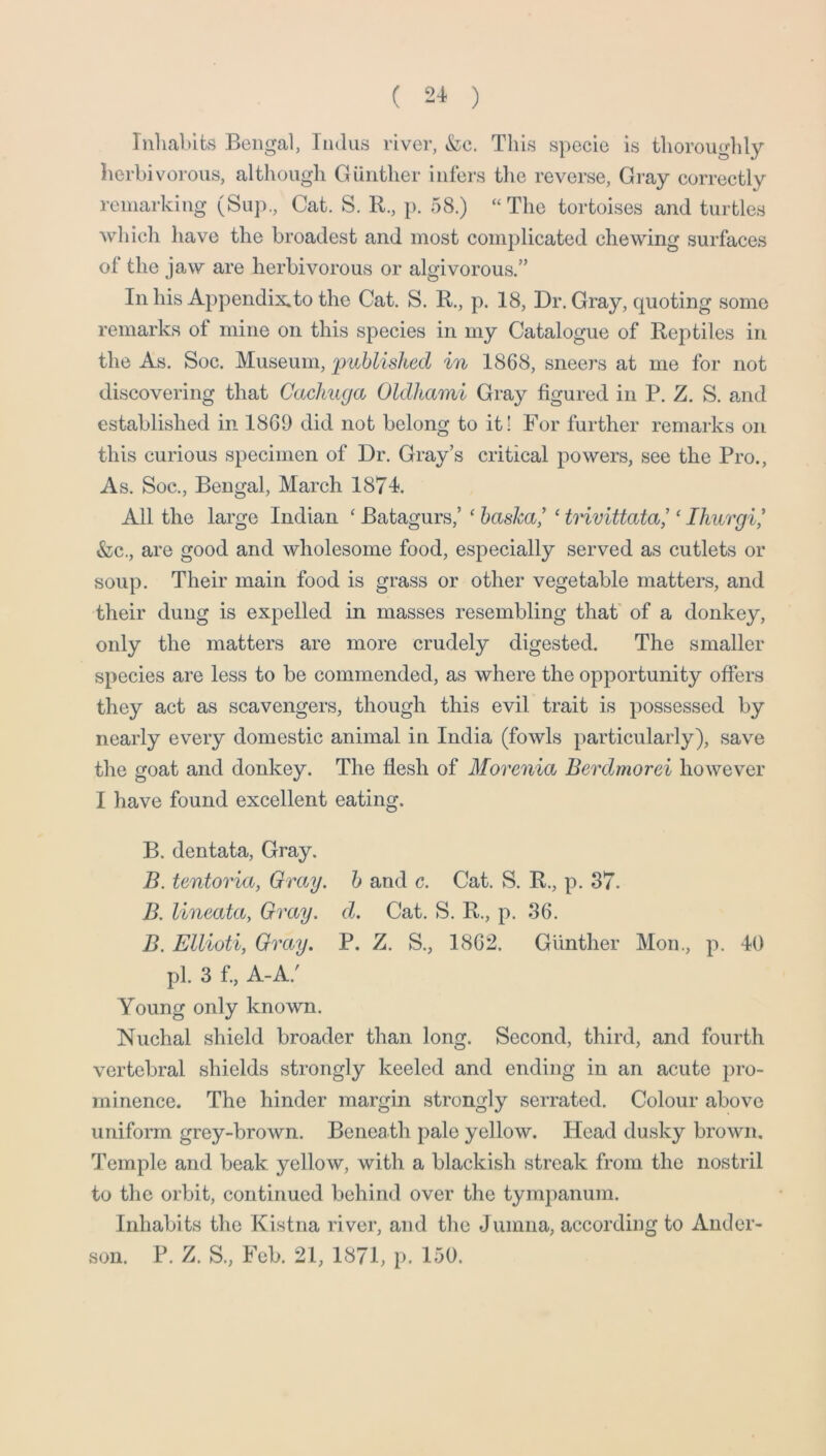 ( 2-1 ) Inliablfcs Bengal, Indus river, &c. This specie is thoroughly herbivorous, although Gunther infers the reverse. Gray correctly remarking (Sup., Cat. S. R., p. 58.) “The tortoises and turtles which have the broadest and most complicated chewing surfaces of the jaw are herbivorous or algivorous.” In his Appendix.to the Cat. S. R., p. 18, Dr. Gray, quoting some remarks of mine on this species in my Catalogue of Reptiles in the As. Soc. Museum, 'published in 1868, sneers at me for not discovering that Cachuga Oldhami Gray figured in P. Z. S. and established in 1869 did not belong to it! For further remarks on this curious specimen of Dr. Gray’s critical powers, see the Pro., As. Soc., Bengal, March 1874. All the large Indian ‘ Batagurs,’ ‘ hasJca’ ‘ trivittata! ‘ Ihurgi* &c., are good and wholesome food, especially served as cutlets or soup. Their main food is grass or other vegetable matters, and their dung is expelled in masses resembling that' of a donkey, only the matters are more crudely digested. The smaller species are less to be commended, as where the opportunity offers they act as scavengers, though this evil trait is possessed by nearly every domestic animal in India (fowls particularly), save the goat and donkey. The flesh of Morenia Berdmorei however I have found excellent eating. B. dentata, Gray. B. tentoria, Gray, h and c. Cat. S. R., p. 37. B. lineata, Gray. d. Cat. S. R., p. 36. B. Ellioti, Gray, P. Z. S., 1862. Gunther Mon., p. 40 pi. 3 f.. A-A.' Young only known. Nuchal shield broader than long. Second, third, and fourth vertebral shields strongly keeled and ending in an acute pro- minence. The hinder margin strongly serrated. Colour above uniform grey-brown. Beneath pale yellow. Hoad dusky brown. Temple and beak yellow, with a blackish streak from the nostril to the orbit, continued behind over the tympanum. Inhabits the Kistna idver, and the Jumna, according to Ander- son. P. Z. S., Feb. 21, 1871, p. 150.