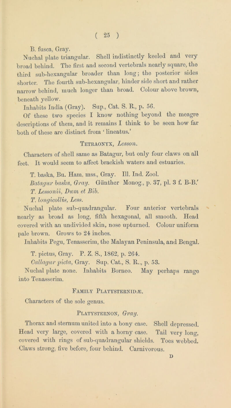 B. fusca, Gray. Nuchal plate triangular. Shell indistinctly keeled and very broad behind. The first and second vertebrals nearly square, the third sub-hexangular broader than long; the posterior sides shorter. The fourth sub-hexangular, hinder side short and rather narrow behind, much longer than broad. Colour above brown, beneath yellow. Inhabits India (Gray). Sup., Cat. S. R., p. 5G. Of these two species I know nothing beyond the meagre descriptions of them, and it remains I think to be seen how far both of these are distinct from ‘ lineatus.’ Tetraonyx, Lesson, Characters of shell same as Batagur, but only four claws on all feet. It would seem to affect brackish waters and estuaries. T. baska, Bu. Ham. mss.. Gray. 111. Ind. Zool. Batagur hasha, Gray. Giinther Monog., p. 37, pi. 3 f. B-B.' T. Lessonii, Dum et Bib. T. longicollis, Less. Nuchal plate sub-quadrangular. Four anterior vertebrals nearly as broad as long, fifth hexagonal, all smooth. Head covered with an undivided skin, nose upturned. Colour uniform pale brown. Grows to 24 inches. Inhabits Pegu, Tenasserim, the Malajmn Peninsula, and Bengal. T. pictms. Gray. P. Z. S., 1862, p. 264. Callagwr 'picta, Gray. Sup. Cat., S. R.., p. 53. Nuchal plate none. Inhabits Borneo. May perhaps range into Tenasserim. Family PLATYSTERNiDiE. Characters of the sole genus. Platysternon, Gray. Thorax and sternum united into a bony case. Shell depressed. Head very large, covered with a horny case. Tail very long, covered with rings of sub-quadrangular shields. Toes webbed. Claws strong, five before, four behind. Carnivorous. D