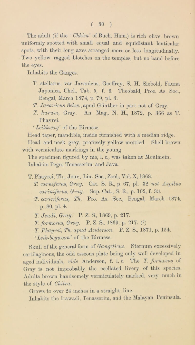 The adult (if the ‘ Chhlm' ofBuch. Ham.) is rich olive brown uniformly spotted with small equal and equidistant lenticular spots, with their long axes arranged more or less longitudinally. Two yellow ragged blotches on the temples, but no band before the eyes. Inhabits the Ganges. T. stellatus, var Javanicus, Geoffrey, S. H. Siebold, Fauna Japonica, Chel., Tab. 5, f. 6. Theobald, Proc. As. Soc., Bengal, March 1874, p. 79, pi. 3. T. Javanicus 8chiu.,u])\id Gunther in part not of Gray. T. huTum, Gray. An. Mag., N. H., 1872, p. 366 as T. Phayrei. ' Leikhivaif of the Birmese. Head taper, mandible, inside furnished with a median ridge. Head and neck grey, profusely yellow mottled. Shell brown with vermiculate markings in the young. The specimen figured by me, 1. c., was taken at Moulmein. Inhabits Pegu, Tenasserim, and Java. T. Phayrei, Th., Jour., Lin. Soc., ZooL, Yol. X, 1868. T. ca.rniferus, Gray. Cat. S. R., p. 67, pi. 32 not Asiyilus cariniferus, Gray. Sup. Cat., S. R., p. 102, f. 33. T. cariniferus, Th. Pro. As. Soc., Bengal, March 1874, p. 80, pi. 4. T. Jeudi, Gray. P. Z. S., 1869, p. 217. T. formosus, Gray. P. Z. S., 1869, p. 217. (?) T. Phayrei, Th. apud Anderson. P. Z. S., 1871, p. 154. ‘ Leik-heyiuoon’ of the Birmese. Skull of the general form of Gangeticus. Sternum excessively cartilaginous, the odd osseous plate being only well develojied in aged individuals, vide Anderson, f. 1. c. The T. fo7'‘mosus of Gray is not improbably the ocellated livery of this species. Adults brown handsomely vermiculately marked, very much in the style of Ch/itra. Grows to over 24 inches in a straight line. Inhabits the Irawadi, Tenasserim, and the Malayan Peninsula.