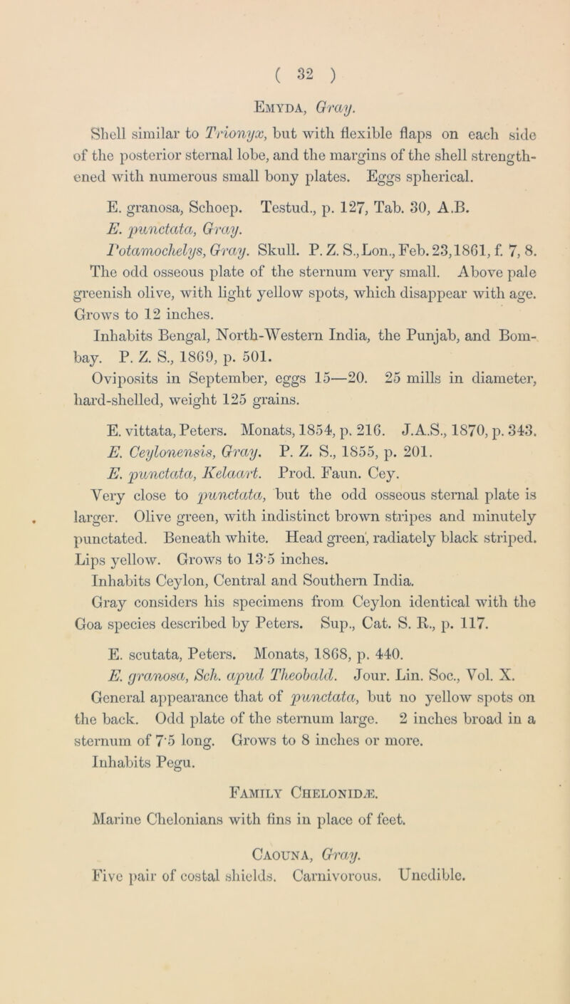Emyda, Gray. Shell similar to Trionyx, but with flexible flaps on each side of the posterior sternal lobe, and the margins of the shell strength- ened with numerous small bony plates. Eggs spherical. E. granosa, Schoep. Testud., p. 127, Tab. 30, A.B. E, punctata, Gray. rotamochdys. Gray. Skull. P. Z. S.,Lon., Feb. 23,1861, £ 7, 8. The odd osseous plate of the sternum very small. Above pale greenish olive, with light yellow spots, which disappear with age. Grows to 12 inches. Inhabits Bengal, North-Western India, the Punjab, and Bom- bay. P. Z. S., I860, p. 501. Oviposits in September, eggs 15—20. 25 mills in diameter, hard-shelled, weight 125 grains. E. vittata, Peters. Monats, 1854, p. 216. J.A.S., 1870, p. 343. E. Ceylonensis, Gray. P. Z. S., 1855, p. 201. E. punctata, Kelaart. Prod. Faun. Cey. Very close to p>unctata, but the odd osseous sternal plate is larger. Olive green, with indistinct brown stripes and minutely punctated. Beneath white. Head green', radiately black striped. Lips yellow. Grows to 13’5 inches. Inhabits Ceylon, Central and Southern India. Gray considers his specimens from Ceylon identical with the Goa species described by Peters. Sup., Cat. S. R., p. 117. E. scutata, Peters. Monats, 1868, p. 440. E. granosa, Sch. apud Theobald. Jour. Lin. Soc., Vol. X. General appearance that of punctata, but no yellow spots on the back. Odd plate of the sternum large. 2 inches broad in a sternum, of 7’5 long. Grows to 8 inches or more. Inhabits Pegu. Family CiiELONiDiE. Marine Chelonians with fins in place of feet. Caouna, Gra.y. Five pair of costal shields. Carnivorous. Uncdiblc.