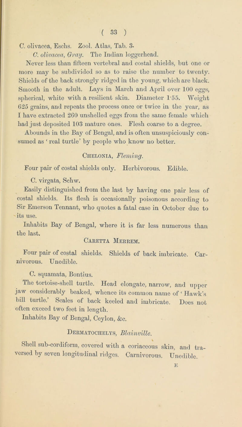 C. olivacea, Esclis. Zool. Atlas, Tab. 3. C. olivacea, Gray. The Indian loggerhead. Never less than fifteen vertebral and costal shields, but one or more may be subdivided so as to raise the number to twenty. Shields of tlie back strongly ridged in the young, which are black. Smooth in the adult. Lays in March and April over 100 eggn, spherical, white with a resilient skin. Diameter 155. Weight G25 grains, and repeats the process once or twice in the year, as I have extracted 260 unshelled eggs from the same female which had just deposited 103 mature ones. Flesh coarse to a degree. Abounds in the Bay of Bengal, and is often unsuspiciously con- sumed as ‘ real turtle’ by people who know no better. CiiELONiA, Fleming. Four pair of costal shields only. Herbivorous. Edible. C. virgata, Schw. Easily distinguished from the last by having one pair less of costal shields. Its flesh is occasionally poisonous according to Sir Emerson Tennant, who quotes a fatal case in October due to its use. Inhabits Bay of Bengal, where it is far less numerous than the last. Caretta Merrem. Four pair of costal shields. Shields of back imbricate. Car- nivorous. Unedible. C. squamata, Bontius. The tortoise-shell turtle. Head elongate, narrow, and upper jaw considerably beaked, whence its common name of ‘ Hawk’s bill turtle. Scales of back keeled and imbricate. Does not often exceed two feet in length. Inhabits Bay of Bengal, Ceylon, &c. Dermatochelys, Blainville. Shell sub-cordiform, covered with a coriaceous skin, and tra- versed by seven longitudinal ridges. Carnivorous. Unedible. E