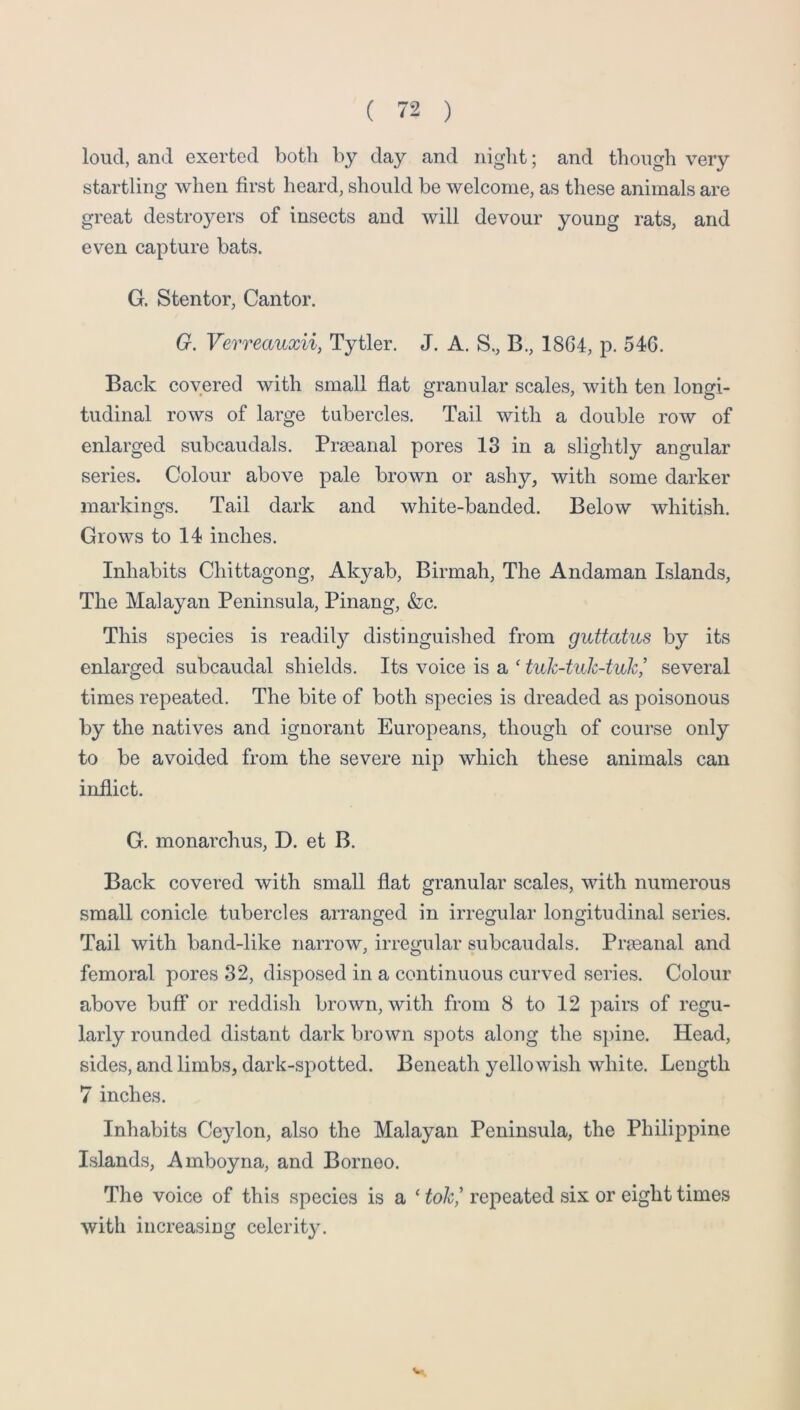 loud, and exerted both by day and niglit; and though very startling when first heard, should be welcome, as these animals are great destroyers of insects and will devour young rats, and even capture bats. G. Stentor, Cantor. G. Verreauxii, Tytler. J, A. S., B., 1864, p. 546. Back covered with small flat granular scales, with ten longi- tudinal rows of large tubercles. Tail with a double row of enlarged subcaudals. Prseanal pores 13 in a slightly angular series. Colour above pale brown or ashy, with some darker markings. Tail dark and white-banded. Below whitish. Grows to 14 inches. Inhabits Chittagong, Akyab, Birmah, The Andaman Islands, The Malayan Peninsula, Pinang, &c. This species is readily distinguished from guttatus by its enlarged subcaudal shields. Its voice is a ‘ tuk-tuk-tuh,’ several times repeated. The bite of both species is dreaded as poisonous by the natives and ignorant Europeans, though of course only to be avoided from the severe nip which these animals can inflict. G. monarchus, D. et B. Back covered with small flat granular scales, with numerous small conicle tubercles arranged in irregular longitudinal series. Tail with band-like narrow, irregular subcaudals. Pr?eanal and femoral pores 32, disposed in a continuous curved series. Colour above buff or reddish brown, with from 8 to 12 pairs of regu- larly rounded distant dark brown spots along the s})ine. Head, sides, and limbs, dark-spotted. Beneath yellowish white. Length 7 inches. Inhabits Ceylon, also the Malayan Peninsula, the Philippine Islands, Amboyna, and Borneo. The voice of this species is a ‘ tok,' repeated six or eight times with increasing celerity. V.