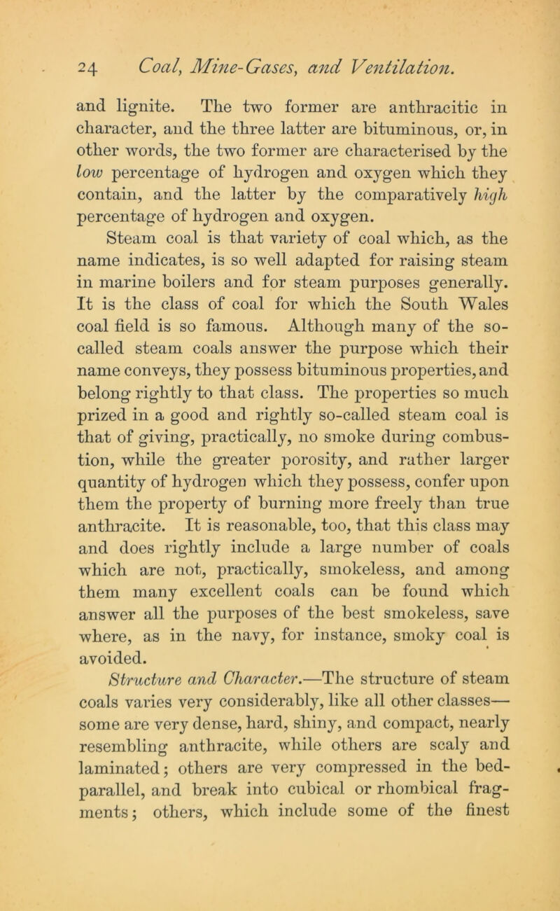 and lignite. The two former are anthracitic in character, and the three latter are bituminous, or, in other words, the two former are characterised by the low percentage of hydrogen and oxygen which they contain, and the latter by the comparatively high percentage of hydrogen and oxygen. Steam coal is that variety of coal which, as the name indicates, is so well adapted for raising steam in marine boilers and for steam purposes generally. It is the class of coal for which the South Wales coal field is so famous. Although many of the so- called steam coals answer the purpose which their name conveys, they possess bituminous properties, and belong rightly to that class. The properties so much prized in a good and rightly so-called steam coal is that of giving, practically, no smoke during combus- tion, while the greater porosity, and rather larger quantity of hydrogen which they possess, confer upon them the property of burning more freely than true anthracite. It is reasonable, too, that this class may and does rightly include a large number of coals which are not, practically, smokeless, and among them many excellent coals can be found which answer all the purposes of the best smokeless, save where, as in the navy, for instance, smoky coal is • avoided. Structure and Character.—The structure of steam coals varies very considerably, like all other classes— some are very dense, hard, shiny, and compact, nearly resembling anthracite, while others are scaly and laminated; others are very compressed in the bed- parallel, and break into cubical or rhombical frag- ments; others, which include some of the finest