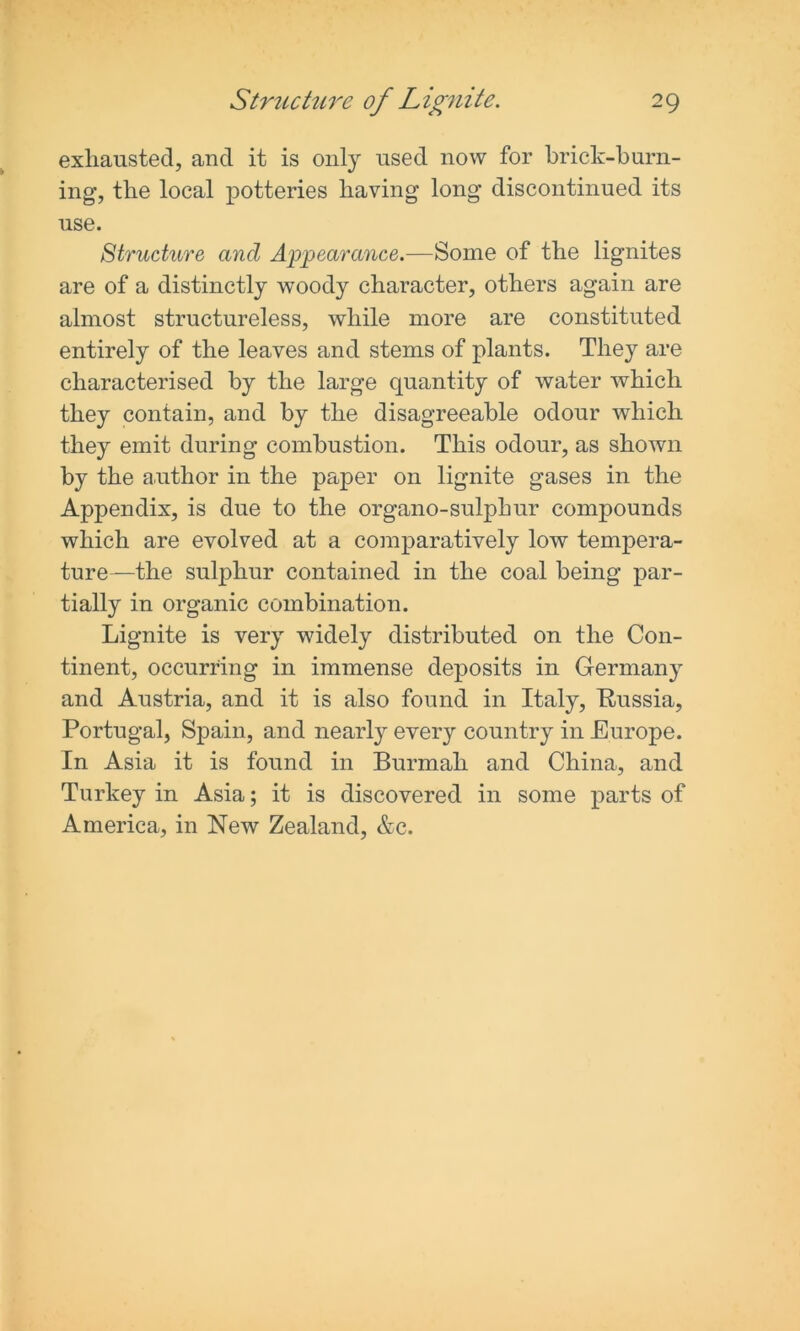 exhausted, and it is only used now for brick-burn- ing, the local potteries having long discontinued its use. Structure and Appearance.—Some of the lignites are of a distinctly woody character, others again are almost structureless, while more are constituted entirely of the leaves and stems of plants. They are characterised by the large quantity of water which they contain, and by the disagreeable odour which they emit during combustion. This odour, as shown by the author in the paper on lignite gases in the Appendix, is due to the organo-sulphur compounds which are evolved at a comparatively low tempera- ture—the sulphur contained in the coal being par- tially in organic combination. Lignite is very widely distributed on the Con- tinent, occurring in immense deposits in Germany and Austria, and it is also found in Italy, Russia, Portugal, Spain, and nearly every country in Europe. In Asia it is found in Burmah and China, and Turkey in Asia; it is discovered in some parts of America, in New Zealand, &c.
