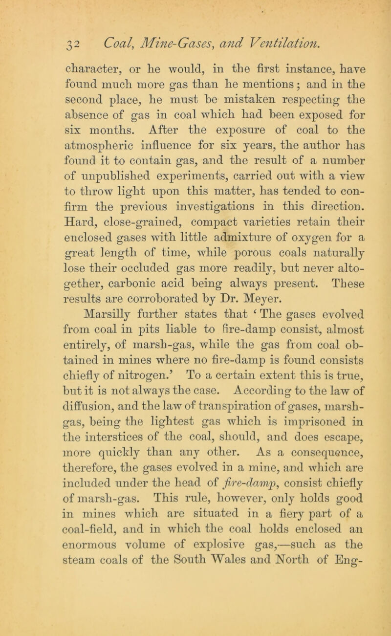 character, or he would, in the first instance, have found much more gas than he mentions; and in the second place, he must he mistaken respecting the absence of gas in coal which had been exposed for six months. After the exposure of coal to the atmospheric influence for six years, the author has found it to contain gas, and the result of a number of unpublished experiments, carried out with a view to throw light upon this matter, has tended to con- firm the previous investigations in this direction. Hard, close-grained, compact varieties retain their enclosed gases with little admixture of oxygen for a great length of time, while porous coals naturally lose their occluded gas more readily, hut never alto- gether, carbonic acid being always present. These results are corroborated by Dr. Meyer. Marsilly further states that 4 The gases evolved from coal in pits liable to fire-damp consist, almost entirely, of marsh-gas, while the gas from coal ob- tained in mines where no fire-damp is found consists chiefly of nitrogen.’ To a certain extent this is true, but it is not always the case. According to the law of diffusion, and the law of transpiration of gases, marsh- gas, being the lightest gas which is imprisoned in the interstices of the coal, should, and does escape, more quickly than any other. As a consequence, therefore, the gases evolved in a mine, and which are included under the head of fire-damp, consist chiefly of marsh-gas. This rule, however, only holds good in mines which are situated in a fiery part of a coal-field, and in which the coal holds enclosed an enormous volume of explosive gas,—such as the steam coals of the South Wales and North of Eno*. O