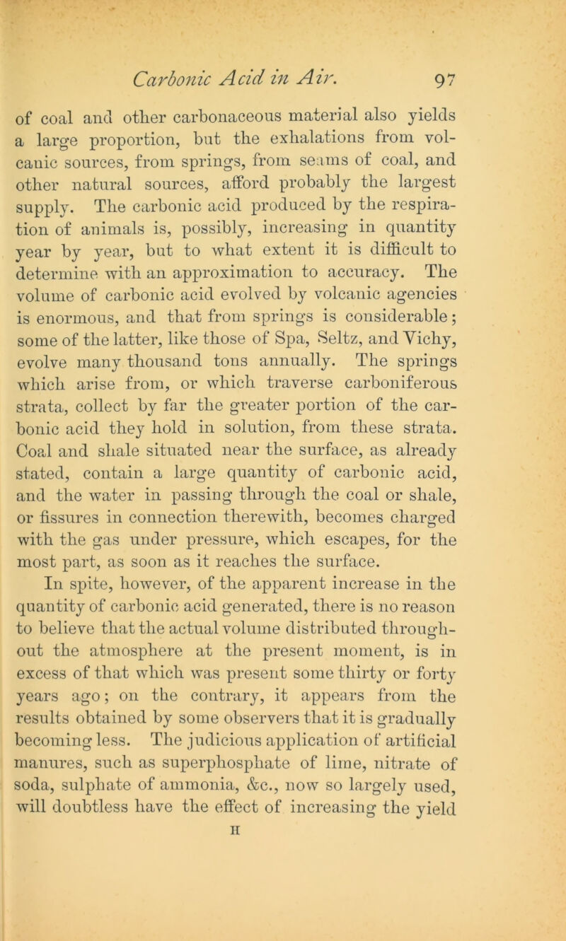 of coal and other carbonaceous material also yields a large proportion, but the exhalations from vol- canic sources, from springs, from seams of coal, and other natural sources, afford probably the largest supply. The carbonic acid produced by the respira- tion of animals is, possibly, increasing in quantity year by year, but to what extent it is difficult to determine with an approximation to accuracy. The volume of carbonic acid evolved by volcanic agencies is enormous, and that from springs is considerable; some of the latter, like those of Spa, Seitz, and Vichy, evolve many thousand tons annually. The springs which arise from, or which traverse carboniferous strata, collect by far the greater portion of the car- bonic acid they hold in solution, from these strata. Coal and shale situated near the surface, as already stated, contain a large quantity of carbonic acid, and the water in passing through the coal or shale, or fissures in connection therewith, becomes charged with the gas under pressure, which escapes, for the most part, as soon as it reaches the surface. In spite, however, of the apparent increase in the quantity of carbonic acid generated, there is no reason to believe that the actual volume distributed through- out the atmosphere at the present moment, is in excess of that which was present some thirty or forty years ago; on the contrary, it appears from the results obtained by some observers that it is gradually becoming less. The judicious application of artificial manures, such as superphosphate of lime, nitrate of soda, sulphate of ammonia, &c., now so largely used, will doubtless have the effect of increasing the yield ii