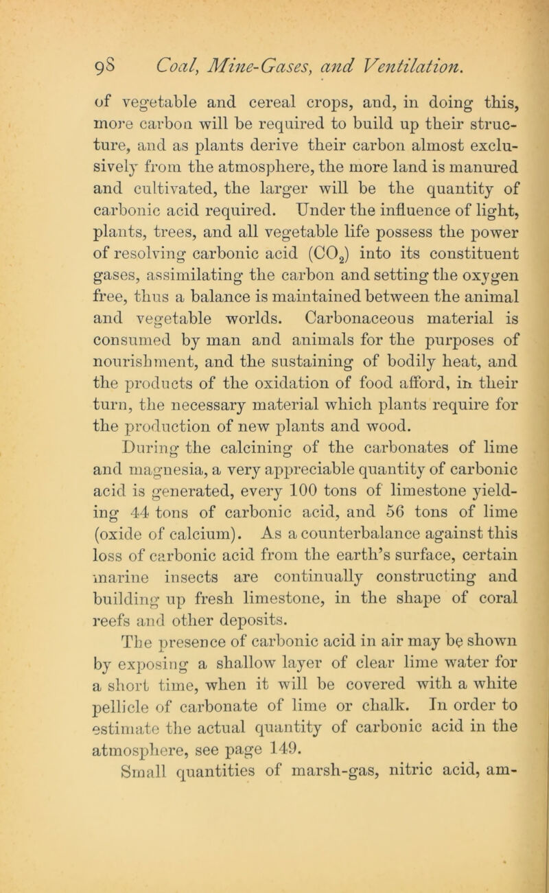 of vegetable and cereal crops, and, in doing this, more carbon will be required to build up their struc- ture, and as plants derive their carbon almost exclu- sively from the atmosphere, the more land is manured and cultivated, the larger will be the quantity of carbonic acid required. Under the influence of light, plants, trees, and all vegetable life possess the power of resolving carbonic acid (C02) into its constituent gases, assimilating the carbon and setting the oxygen free, thus a balance is maintained between the animal and vegetable worlds. Carbonaceous material is consumed by man and animals for the purposes of nourishment, and the sustaining of bodily heat, and the products of the oxidation of food afford, in their turn, the necessary material which plants require for the production of new plants and wood. During the calcining of the carbonates of lime and magnesia, a very appreciable quantity of carbonic acid is generated, every 100 tons of limestone yield- ing 44 tons of carbonic acid, and 5G tons of lime (oxide of calcium). As a counterbalance against this loss of carbonic acid from the earth’s surface, certain marine insects are continually constructing and building up fresh limestone, in the shape of coral reefs and other deposits. The presence of carbonic acid in air may be shown by exposing a shallow layer of clear lime water for a short time, when it will be covered with a white pellicle of carbonate of lime or chalk. In order to estimate the actual quantity of carbonic acid in the atmosphere, see page 149. Small quantities of marsh-gas, nitric acid, am-