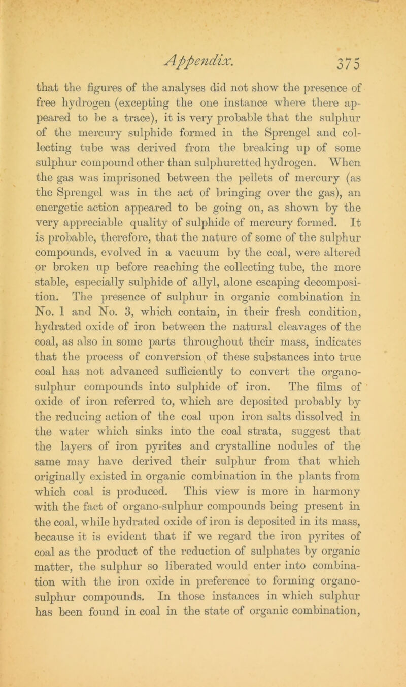 that the figures of the analyses did not show the presence of free hydrogen (excepting the one instance where there ap- peared to be a trace), it is very probable that the sulphur of the mercury sulphide formed in the Sprengel and col- lecting tube was derived from the breaking up of some sulphur compound other than sulphuretted hydrogen. When the gas was imprisoned between the pellets of mercury (as the Sprengel was in the act of bringing over the gas), an energetic action appeared to be going on, as shown by the very appreciable quality of sulphide of mercury formed. It is probable, therefore, that the nature of some of the sulphur compounds, evolved in a vacuum by the coal, were altered or broken up before reaching the collecting tube, the more stable, especially sulphide of allyl, alone escaping decomposi- tion. The presence of sulphur in organic combination in No. 1 and No. 3, which contain, in their fresh condition, hydrated oxide of iron between the natural cleavages of the coal, as also in some parts throughout their mass, indicates that the process of conversion of these substances into true coal has not advanced sufficiently to convert the organo- sulphur compounds into sulphide of iron. The films of oxide of iron referred to, which are deposited probably by the reducing action of the coal upon iron salts dissolved in the water which sinks into the coal strata, suggest that the layers of iron pyrites and crystalline nodules of the same may have derived their sulphur from that which originally existed in organic combination in the plants from which coal is produced. This view is more in harmony with the fact of organo-sulphur compounds being present in the coal, while hydrated oxide of iron is deposited in its mass, because it is evident that if we regard the iron pyrites of coal as the product of the reduction of sulphates by organic matter, the sulphur so liberated would enter into combina- tion with the iron oxide in preference to forming organo- sulphur compounds. In those instances in which sulphur has been found in coal in the state of organic combination,