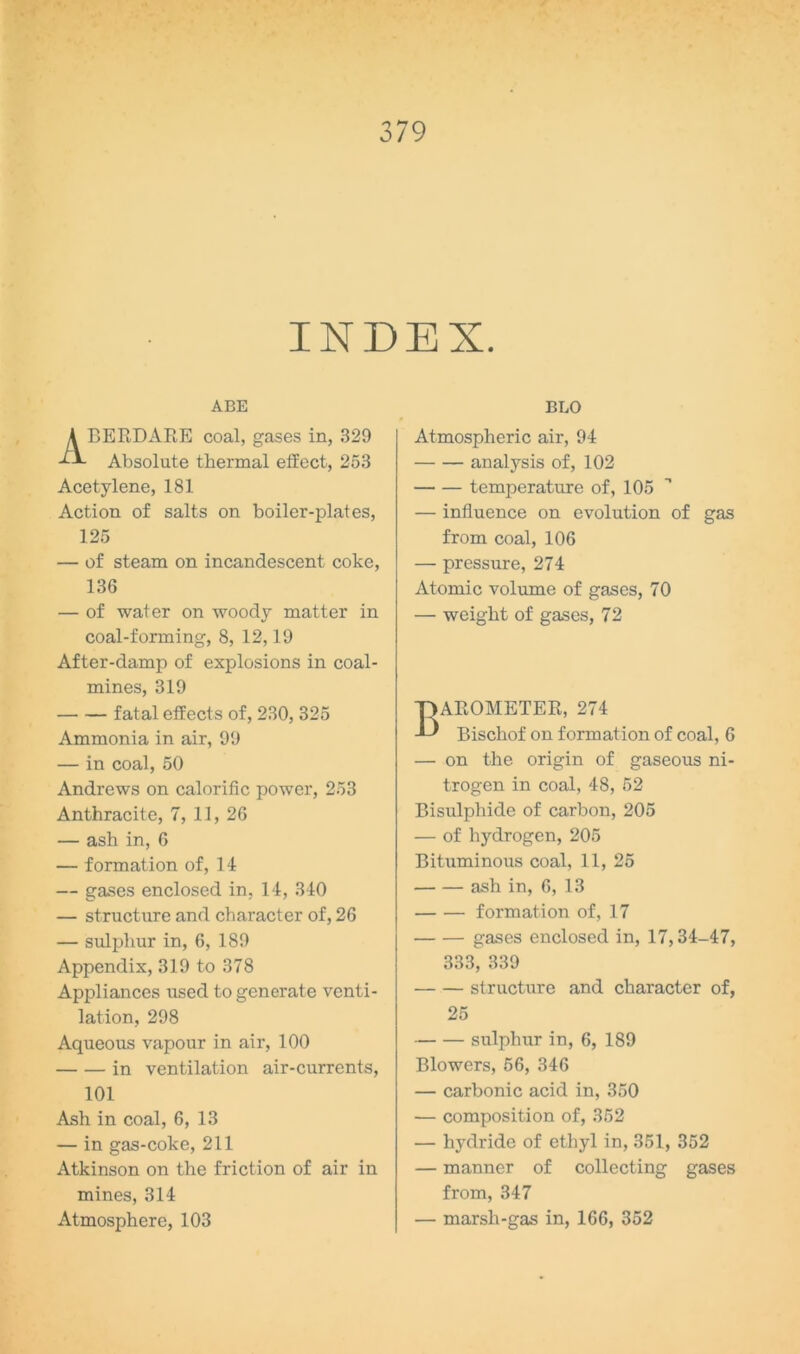 INDEX. ABE ABERDARE coal, gases in, 329 Absolute thermal effect, 253 Acetylene, 181 Action of salts on boiler-plates, 125 — of steam on incandescent coke, 136 — of water on woody matter in coal-forming, 8, 12,19 After-damp of explosions in coal- mines, 319 fatal effects of, 230, 325 Ammonia in air, 99 — in coal, 50 Andrews on calorific power, 253 Anthracite, 7, 11, 26 — ash in, 6 — formation of, 14 — gases enclosed in, 14, 340 — structure and character of, 26 — sulphur in, 6, 189 Appendix, 319 to 378 Appliances used to generate venti- lation, 298 Aqueous vapour in air, 100 in ventilation air-currents, 101 Ash in coal, 6, 13 — in gas-coke, 211 Atkinson on the friction of air in mines, 314 Atmosphere, 103 BLO Atmospheric air, 94 analysis of, 102 temperature of, 105 — influence on evolution of gas from coal, 106 — pressure, 274 Atomic volume of gases, 70 — weight of gases, 72 Barometer, 274 Bischof on formation of coal, 6 — on the origin of gaseous ni- trogen in coal, 48, 52 Bisulphide of carbon, 205 — of hydrogen, 205 Bituminous coal, 11, 25 ash in, 6, 13 formation of, 17 gases enclosed in, 17,34-47, 333, 339 structure and character of, 25 sulphur in, 6, 189 Blowers, 56, 346 — carbonic acid in, 350 — composition of, 352 — hydride of ethyl in, 351, 352 — manner of collecting gases from, 347 — marsh-gas in, 166, 352