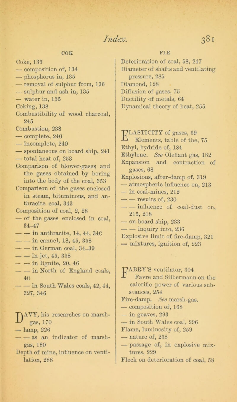 COK Coke, 133 — composition of, 134 — phosphorus in, 135 — removal of sulphur from, 136 — sulphur and ash in, 135 — water in, 135 Coking, 138 Combustibility of wood charcoal, 245 Combustion, 238 — complete, 240 — incomplete, 240 — spontaneous on board ship, 241 — total heat of, 253 Comparison of blower-gases and the gases obtained by boring into the body of the coal, 353 Comparison of the gases enclosed in steam, bituminous, and an- thracite coal, 343 Composition of coal, 2, 28 — of the gases enclosed in coal, 34-47 in anthracite, 14, 44, 34C in cannel, 18, 45, 358 in German coal, 34-39 in jet, 45, 358 in lignite, 20, 46 in North of England coals, 4C in South Wales coals, 42, 44, 327, 346 DAVY, his researches on marsh- gas, 170 — lamp, 226 as an indicator of marsh- gas, 180 Depth of mine, influence on venti- lation, 288 FLE Deterioration of coal, 58, 247 Diameter of shafts and ventilating pressure, 285 Diamond, 128 Diffusion of gases, 75 Ductility of metals, 64 Dynamical theory of heat, 255 Elasticity of gases, 69 Elements, table of the, 75 Ethyl, hydride of, 184 Ethylene. See Olefiant gas, 182 Expansion and contraction of gases, 68 Explosions, after-damp of, 319 — atmospheric influence on, 213 — in coal-mines, 212 results of, 230 influence of coal-dust on, 215, 218 — on board ship, 233 inquiry into, 236 Explosive limit of fire-damp, 321 — mixtures, ignition of, 223 FABRY’S ventilator, 304 Favre and Silbermann on the calorific power of various sub- stances, 254 Fire-damp. See marsh-gas. — composition of, 168 — in goaves, 293 — in South Wales coal, 296 Flame, luminosity of, 259 — nature of, 258 — passage of, in explosive mix- tures, 229 Fleck on deterioration of coal, 58