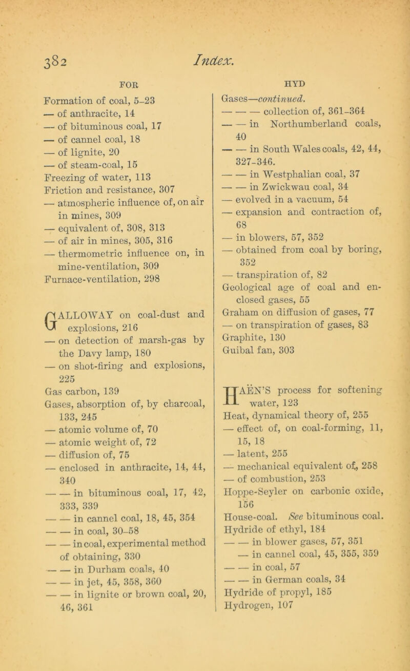 FOR Formation of coal, 5-23 — of anthracite, 14 — of bituminous coal, 17 — of cannel coal, 18 — of lignite, 20 — of steam-coal, 15 Freezing of water, 113 Friction and resistance, 307 — atmospheric influence of, on air in mines, 309 — equivalent of, 308, 313 — of air in mines, 305, 316 — thermometric influence on, in mine-ventilation, 309 Furnace-ventilation, 298 GALLOWAY on coal-dust and explosions, 216 — on detection of marsh-gas by the Davy lamp, 180 — on shot-firing and explosions, 225 Gas carbon, 139 Gases, absorption of, by charcoal, 133, 245 — atomic volume of, 70 — atomic weight of, 72 — diffusion of, 75 — enclosed in anthracite, 14, 44, 340 in bituminous coal, 17, 42, 333, 339 in cannel coal, 18, 45, 354 in coal, 30-58 in coal, experimental method of obtaining, 330 in Durham coals, 40 in jet, 45, 358, 360 in lignite or brown coal, 20, 46, 361 HYD Gases—confirmed. collection of, 361-364 in Northumberland coals, 40 in South Wales coals, 42, 44, 327-346. in Westphalian coal, 37 in Zwickwau coal, 34 — evolved in a vacuum, 54 — expansion and contraction of, 68 — in blowers, 57, 352 — obtained from coal by boring, 352 — transpiration of, 82 Geological age of coal and en- closed gases, 55 Graham on diffusion of gases, 77 — on transpiration of gases, 83 Graphite, 130 Guibal fan, 303 HAEN’S process for softening water, 123 Heat, dynamical theory of, 255 — effect of, on coal-forming, 11, 15, 18 — latent, 255 — mechanical equivalent of, 258 — of combustion, 253 Hoppe-Seyler on carbonic oxide, 156 House-coal. See bituminous coal. Hydride of ethyl, 184 in blower gases, 57, 351 — in cannel coal, 45, 355, 359 in coal, 57 in German coals, 34 Hydride of propyl, 185 I Hydrogen, 107