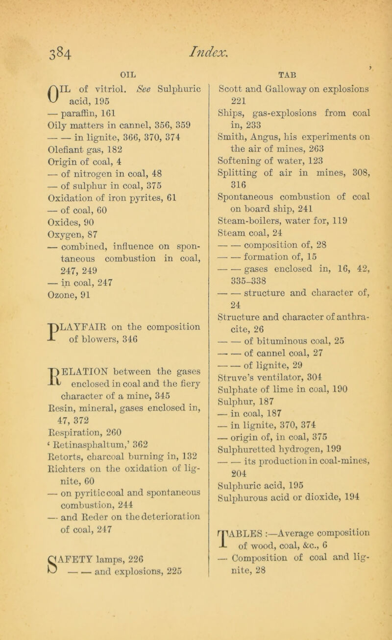 OIL OIL of vitriol. See Sulphuric acid, 195 — paraffin, 161 Oily matters in cannel, 356, 359 in lignite, 366, 370, 374 Olefiant gas, 182 Origin of coal, 4 — of nitrogen in coal, 48 — of sulphur in coal, 375 Oxidation of iron pyrites, 61 — of coal, 60 Oxides, 90 Oxygen, 87 — combined, influence on spon- taneous combustion in coal, 247, 249 — in coal, 247 Ozone, 91 PLAYFAIR on the composition of blowers, 346 I) ELATION between the gases ^ enclosed in coal and the fiery character of a mine, 345 Resin, mineral, gases enclosed in, 47, 372 Respiration, 260 4 EetinasphalLim,’ 362 Retorts, charcoal burning in, 132 Richters on the oxidation of lig- nite, 60 — on pyriticcoal and spontaneous combustion, 244 — and Reder on the deterioration of coal, 247 O AFETY lamps, 226 hJ — .— and explosions, 225 TAB Scott and Galloway on explosions 221 Ships, gas-explosions from coal in, 233 Smith, Angus, his experiments on the air of mines, 263 Softening of water, 123 Splitting of air in mines, 308, 316 Spontaneous combustion of coal on board ship, 241 Steam-boilers, water for, 119 Steam coal, 24 composition of, 28 formation of, 15 gases enclosed in, 16, 42, 335-338 structure and character of, 24 Structure and character of anthra- cite, 26 of bituminous coal, 25 —■ — of cannel coal, 27 of lignite, 29 Struve’s ventilator, 304 Sulphate of lime in coal, 190 Sulphur, 187 — in coal, 187 — in lignite, 370, 374 — origin of, in coal, 375 Sulphuretted hydrogen, 199 its production in coal-mines, 204 Sulphuric acid, 195 Sulphurous acid or dioxide, 194 tpABLES :—Average composition J- of wood, coal, &c., 6 — Composition of coal and lig- nite, 28