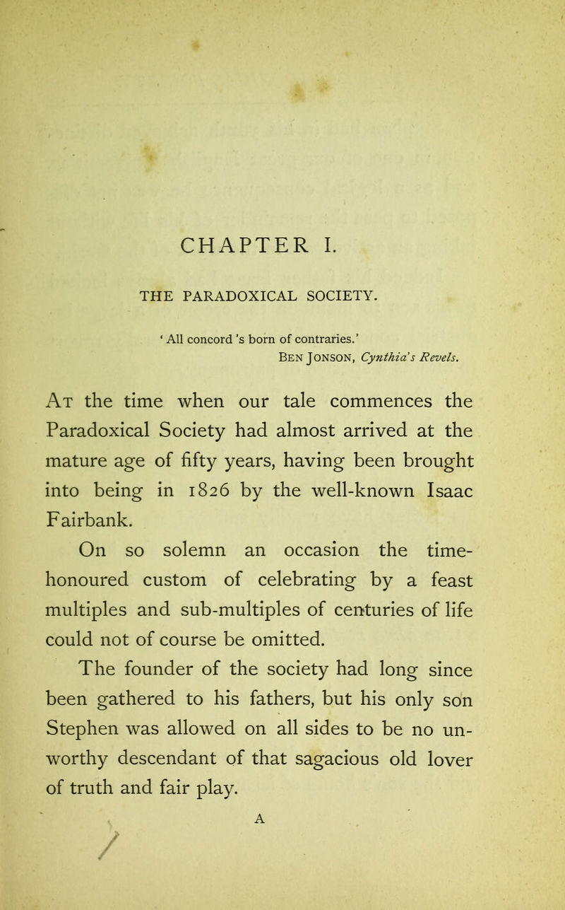 THE PARADOXICAL SOCIETY. * All concord's born of contraries.’ BenJonson, Cynthia's Revels. At the time when our tale commences the Paradoxical Society had almost arrived at the mature age of fifty years, having been brought into being in 1826 by the well-known Isaac Fairbank. On so solemn an occasion the time- honoured custom of celebrating by a feast multiples and sub-multiples of centuries of life could not of course be omitted. The founder of the society had long since been gathered to his fathers, but his only son Stephen was allowed on all sides to be no un- worthy descendant of that sagacious old lover of truth and fair play. A