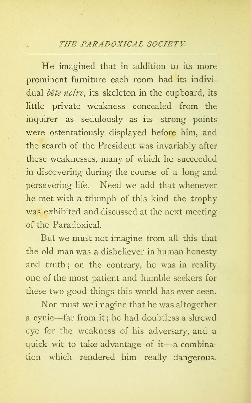 He imagined that in addition to its more prominent furniture each room had its indivi- dual bete noire, its skeleton in the cupboard, its little private weakness concealed from the inquirer as sedulously as its strong points were ostentatiously displayed before him, and the search of the President was invariably after these weaknesses, many of which he succeeded in discovering during the course of a long and persevering life. Need we add that whenever he met with a triumph of this kind the trophy was exhibited and discussed at the next meeting of the Paradoxical. But we must not imagine from all this that the old man was a disbeliever in human honesty and truth; on the contrary, he was in reality one of the most patient and humble seekers for these two good things this world has ever seen. Nor must we imagine that he was altogether a cynic—far from it; he had doubtless a shrewd eye for the weakness of his adversary, and a quick wit to take advantage of it—a combina- tion which rendered him really dangerous.