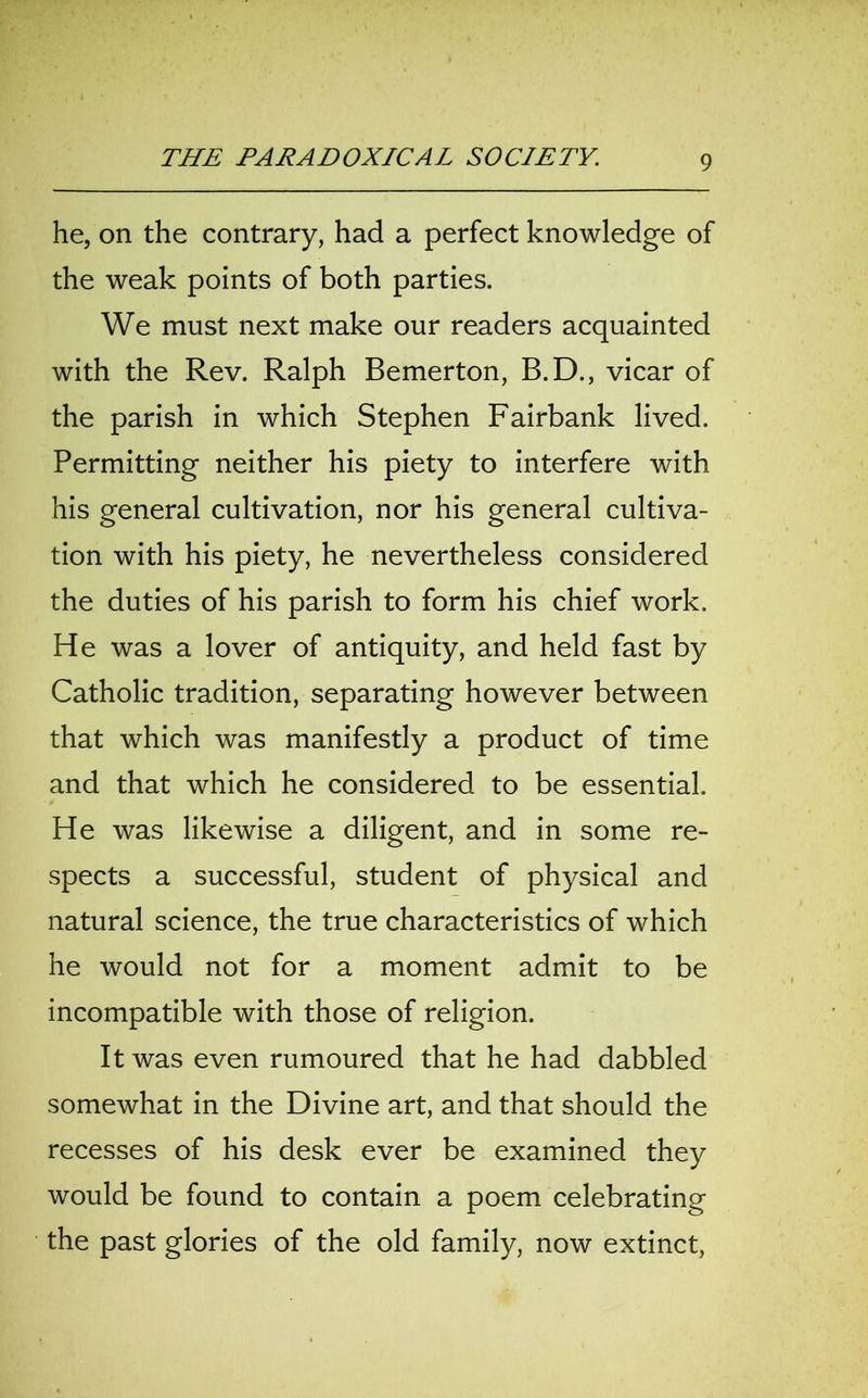 he, on the contrary, had a perfect knowledge of the weak points of both parties. We must next make our readers acquainted with the Rev. Ralph Bemerton, B.D., vicar of the parish in which Stephen Fairbank lived. Permitting neither his piety to interfere with his general cultivation, nor his general cultiva- tion with his piety, he nevertheless considered the duties of his parish to form his chief work. He was a lover of antiquity, and held fast by Catholic tradition, separating however between that which was manifestly a product of time and that which he considered to be essential. He was likewise a diligent, and in some re- spects a successful, student of physical and natural science, the true characteristics of which he would not for a moment admit to be incompatible with those of religion. It was even rumoured that he had dabbled somewhat in the Divine art, and that should the recesses of his desk ever be examined they would be found to contain a poem celebrating the past glories of the old family, now extinct,