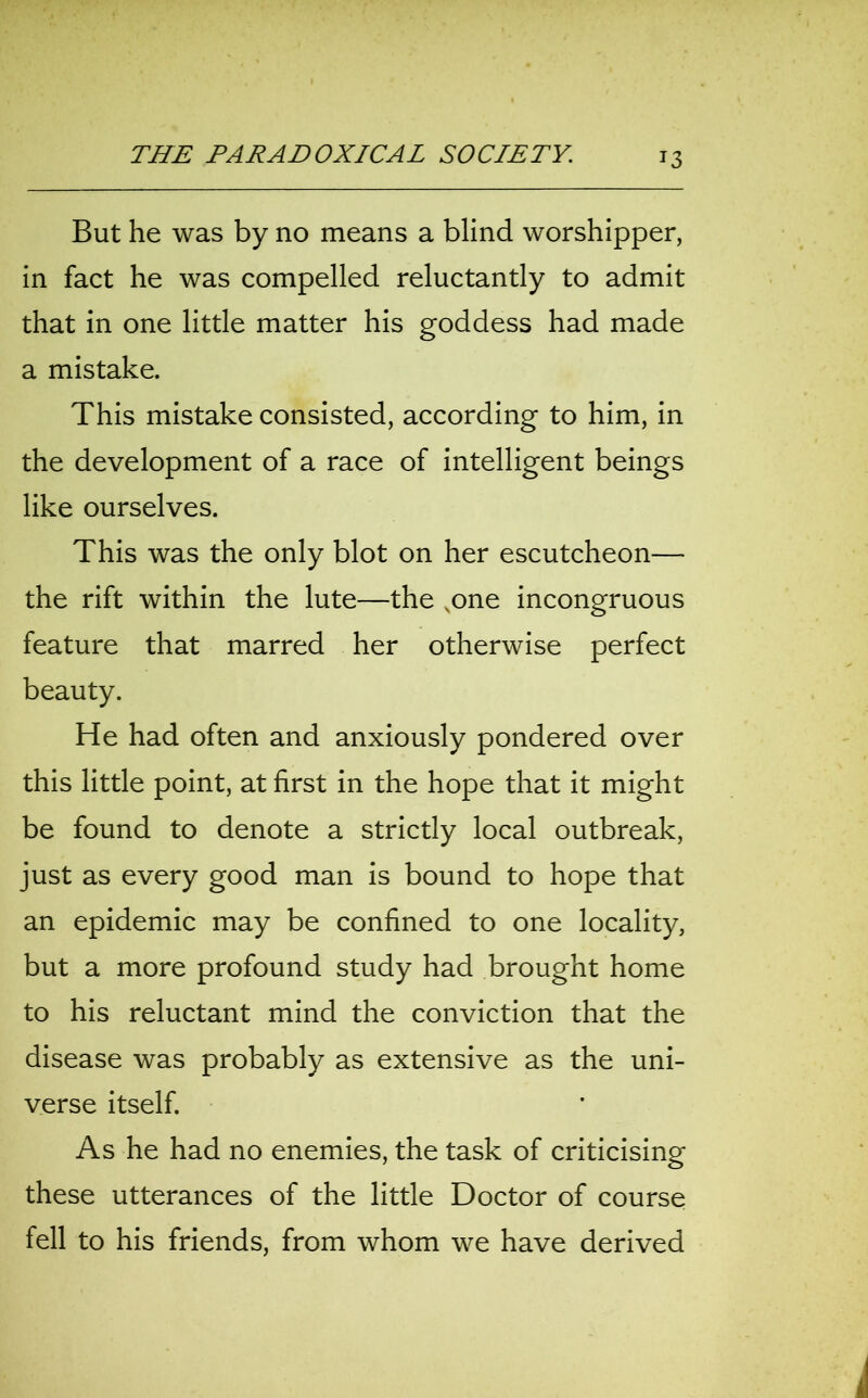 But he was by no means a blind worshipper, in fact he was compelled reluctantly to admit that in one little matter his goddess had made a mistake. This mistake consisted, according to him, in the development of a race of intelligent beings like ourselves. This was the only blot on her escutcheon— the rift within the lute—the vone incongruous feature that marred her otherwise perfect beauty. He had often and anxiously pondered over this little point, at first in the hope that it might be found to denote a strictly local outbreak, just as every good man is bound to hope that an epidemic may be confined to one locality, but a more profound study had brought home to his reluctant mind the conviction that the disease was probably as extensive as the uni- verse itself. As he had no enemies, the task of criticising these utterances of the little Doctor of course fell to his friends, from whom we have derived