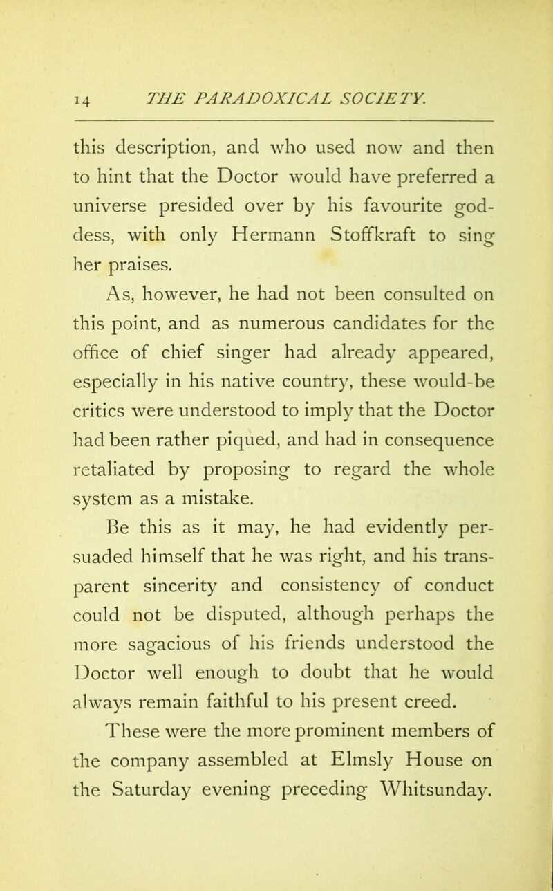 this description, and who used now and then to hint that the Doctor would have preferred a universe presided over by his favourite god- dess, with only Hermann Stoffkraft to sing her praises. As, however, he had not been consulted on this point, and as numerous candidates for the office of chief singer had already appeared, especially in his native country, these would-be critics were understood to imply that the Doctor had been rather piqued, and had in consequence retaliated by proposing to regard the whole system as a mistake. Be this as it may, he had evidently per- suaded himself that he was right, and his trans- parent sincerity and consistency of conduct could not be disputed, although perhaps the more sagacious of his friends understood the Doctor well enough to doubt that he would always remain faithful to his present creed. These were the more prominent members of the company assembled at Elmsly House on the Saturday evening preceding Whitsunday.