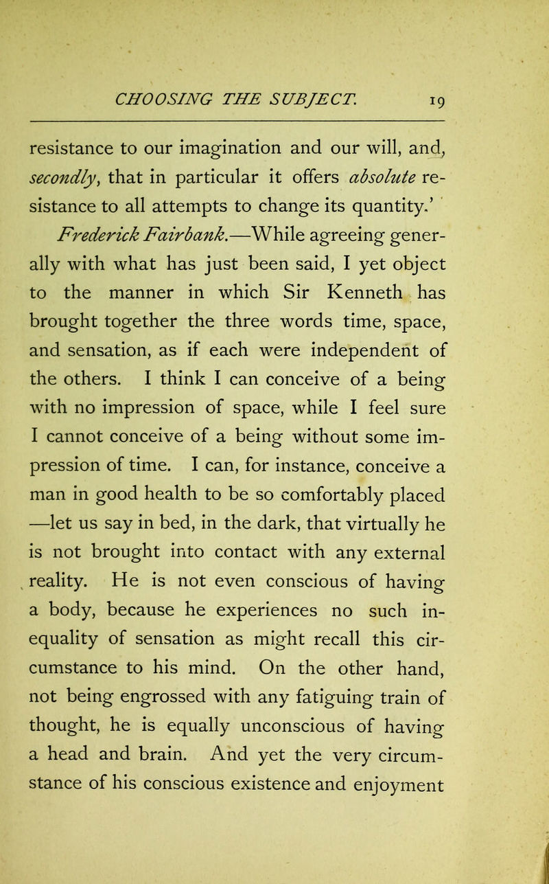 resistance to our imagination and our will, and, secondly, that in particular it offers absolute re- sistance to all attempts to change its quantity.’ Frederick Fairbank.—While agreeing gener- ally with what has just been said, I yet object to the manner in which Sir Kenneth has brought together the three words time, space, and sensation, as if each were independent of the others. I think I can conceive of a being with no impression of space, while I feel sure I cannot conceive of a being without some im- pression of time. I can, for instance, conceive a man in good health to be so comfortably placed —let us say in bed, in the dark, that virtually he is not brought into contact with any external reality. He is not even conscious of having a body, because he experiences no such in- equality of sensation as might recall this cir- cumstance to his mind. On the other hand, not being engrossed with any fatiguing train of thought, he is equally unconscious of having a head and brain. And yet the very circum- stance of his conscious existence and enjoyment