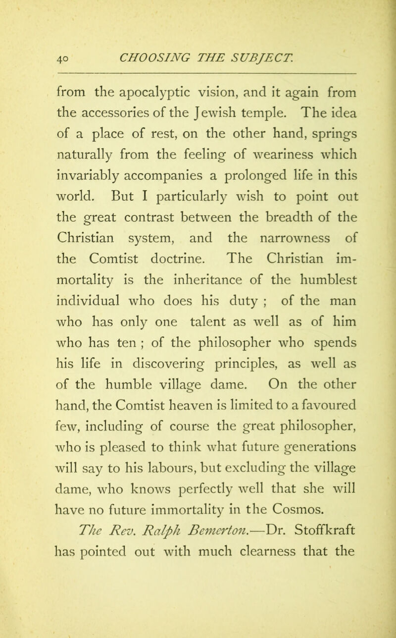 from the apocalyptic vision, and it again from the accessories of the Jewish temple. The idea of a place of rest, on the other hand, springs naturally from the feeling of weariness which invariably accompanies a prolonged life in this world. But I particularly wish to point out the great contrast between the breadth of the Christian system, and the narrowness of the Comtist doctrine. The Christian im- mortality is the inheritance of the humblest individual who does his duty ; of the man who has only one talent as well as of him who has ten ; of the philosopher who spends his life in discovering principles, as well as of the humble village dame. On the other hand, the Comtist heaven is limited to a favoured few, including of course the great philosopher, who is pleased to think what future generations will say to his labours, but excluding the village dame, who knows perfectly well that she will have no future immortality in the Cosmos. The Rev. Ralph Bemerton.—Dr. Stoffkraft has pointed out with much clearness that the