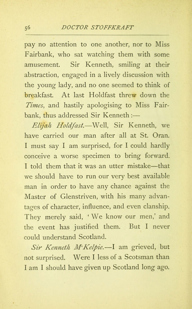 pay no attention to one another, nor to Miss Fairbank, who sat watching them with some amusement. Sir Kenneth, smiling at their abstraction, engaged in a lively discussion with the young lady, and no one seemed to think of breakfast. At last Holdfast threw down the Times, and hastily apologising to Miss Fair- bank, thus addressed Sir Kenneth :— Elijah Holdfast—-Well, Sir Kenneth, we have carried our man after all at St. Oran. I must say I am surprised, for I could hardly conceive a worse specimen to bring forward. I told them that it was an utter mistake—that we should have to run our very best available man in order to have any chance against the Master of Glenstriven, with his many advan- tages of character, influence, and even clanship. They merely said, ‘ We know our men/ and the event has justified them. But I never could understand Scotland. Sir Kenneth M'Kelpie.—I am grieved, but not surprised. Were I less of a Scotsman than I am I should have given up Scotland long ago.