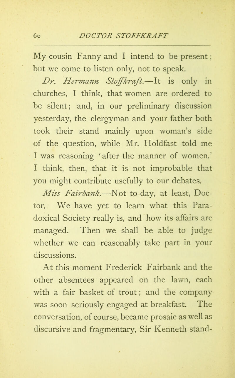 My cousin Fanny and I intend to be present; but we come to listen only, not to speak. Dr. Hermann St offkraft.—It is only in churches, I think, that women are ordered to be silent; and, in our preliminary discussion yesterday, the clergyman and your father both took their stand mainly upon woman's side of the question, while Mr. Holdfast told me I was reasoning ‘after the manner of women.’ I think, then, that it is not improbable that you might contribute usefully to our debates. Miss Fairbank.—Not to-day, at least, Doc- tor. We have yet to learn what this Para- doxical Society really is, and how its affairs are managed. Then we shall be able to judge whether we can reasonably take part in your discussions. At this moment Frederick Fairbank and the other absentees appeared on the lawn, each with a fair basket of trout; and the company was soon seriously engaged at breakfast. The conversation, of course, became prosaic as well as discursive and fragmentary, Sir Kenneth stand-