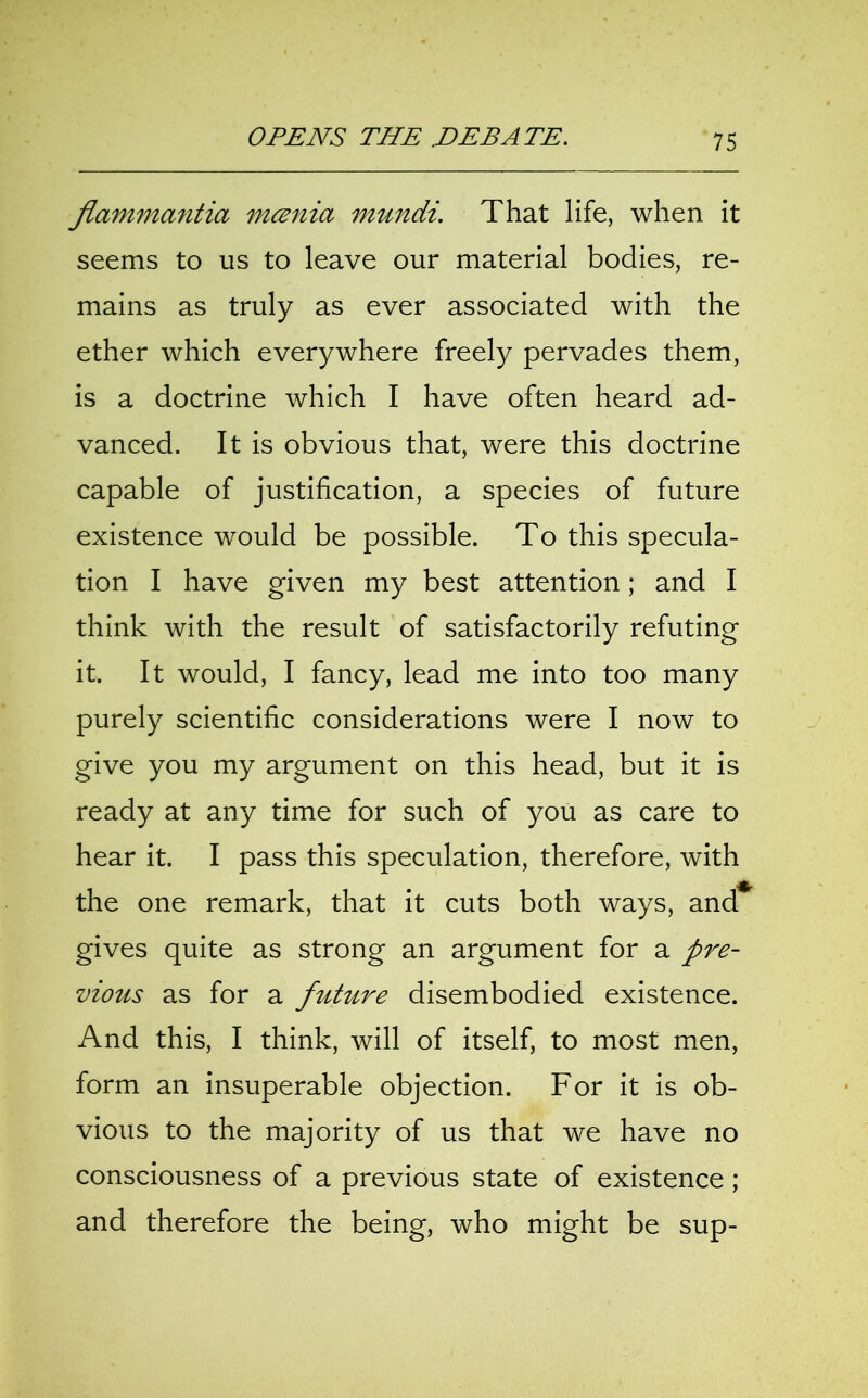 flammantia mcznia mundi. That life, when it seems to us to leave our material bodies, re- mains as truly as ever associated with the ether which everywhere freely pervades them, is a doctrine which I have often heard ad- vanced. It is obvious that, were this doctrine capable of justification, a species of future existence would be possible. To this specula- tion I have given my best attention; and I think with the result of satisfactorily refuting it. It would, I fancy, lead me into too many purely scientific considerations were I now to give you my argument on this head, but it is ready at any time for such of you as care to hear it. I pass this speculation, therefore, with the one remark, that it cuts both ways, and gives quite as strong an argument for a pre- vious as for a future disembodied existence. And this, I think, will of itself, to most men, form an insuperable objection. For it is ob- vious to the majority of us that we have no consciousness of a previous state of existence; and therefore the being, who might be sup-