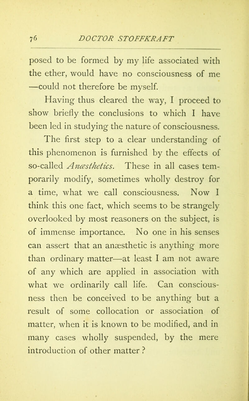 posed to be formed by my life associated with the ether, would have no consciousness of me —could not therefore be myself. Having thus cleared the way, I proceed to show briefly the conclusions to which I have been led in studying the nature of consciousness. The first step to a clear understanding of this phenomenon is furnished by the effects of so-called Anesthetics. These in all cases tem- porarily modify, sometimes wholly destroy for a time, what we call consciousness. Now I think this one fact, which seems to be strangely overlooked by most reasoners on the subject, is of immense importance. No one in his senses can assert that an anaesthetic is anything more than ordinary matter—at least I am not aware of any which are applied in association with what we ordinarily call life. Can conscious- ness then be conceived to be anything but a result of some collocation or association of matter, when it is known to be modified, and in many cases wholly suspended, by the mere introduction of other matter ?