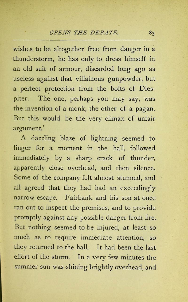 wishes to be altogether free from danger in a thunderstorm, he has only to dress himself in an old suit of armour, discarded long ago as useless against that villainous gunpowder, but a perfect protection from the bolts of Dies- piter. The one, perhaps you may say, was the invention of a monk, the other of a pagan. But this would be the very climax of unfair argument/ A dazzling blaze of lightning seemed to linger for a moment in the hall, followed immediately by a sharp crack of thunder, apparently close overhead, and then silence. Some of the company felt almost stunned, and all agreed that they had had an exceedingly narrow escape. Fairbank and his son at once ran out to inspect the premises, and to provide promptly against any possible danger from fire. But nothing seemed to be injured, at least so much as to require immediate attention, so they returned to the hall. It had been the last effort of the storm. In a very few minutes the summer sun was shining brightly overhead, and