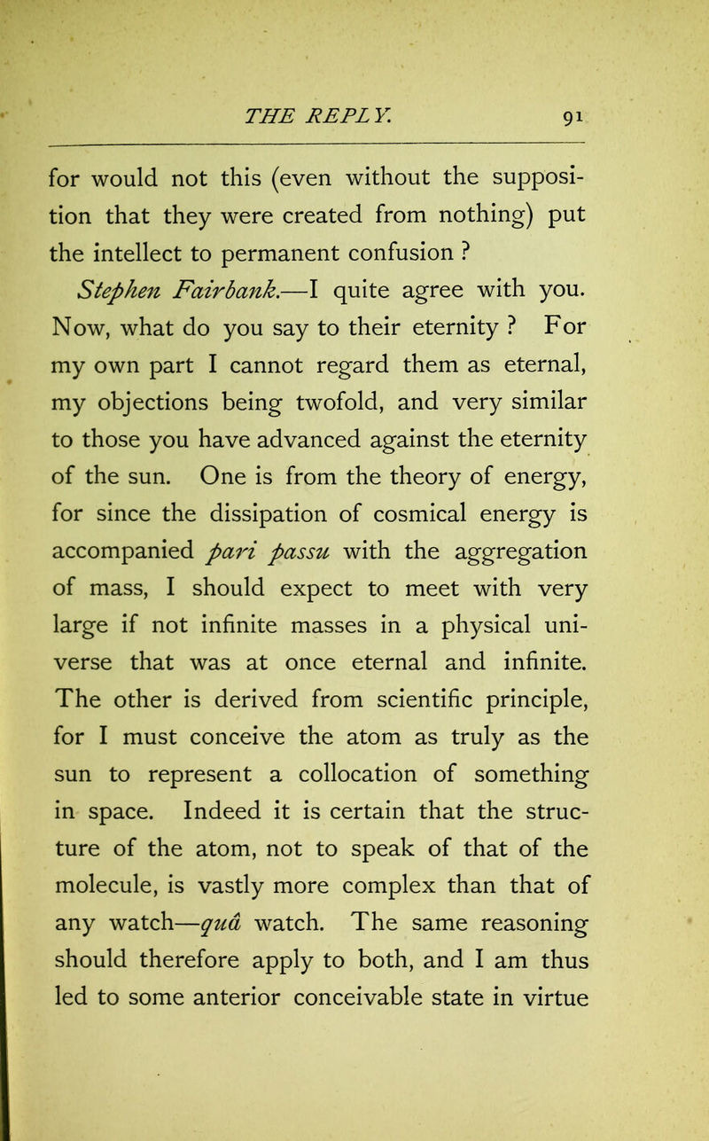 for would not this (even without the supposi- tion that they were created from nothing) put the intellect to permanent confusion ? Stephen Fairbank.—I quite agree with you. Now, what do you say to their eternity ? For my own part I cannot regard them as eternal, my objections being twofold, and very similar to those you have advanced against the eternity of the sun. One is from the theory of energy, for since the dissipation of cosmical energy is accompanied pari passu with the aggregation of mass, I should expect to meet with very large if not infinite masses in a physical uni- verse that was at once eternal and infinite. The other is derived from scientific principle, for I must conceive the atom as truly as the sun to represent a collocation of something in space. Indeed it is certain that the struc- ture of the atom, not to speak of that of the molecule, is vastly more complex than that of any watch—qua watch. The same reasoning should therefore apply to both, and I am thus led to some anterior conceivable state in virtue