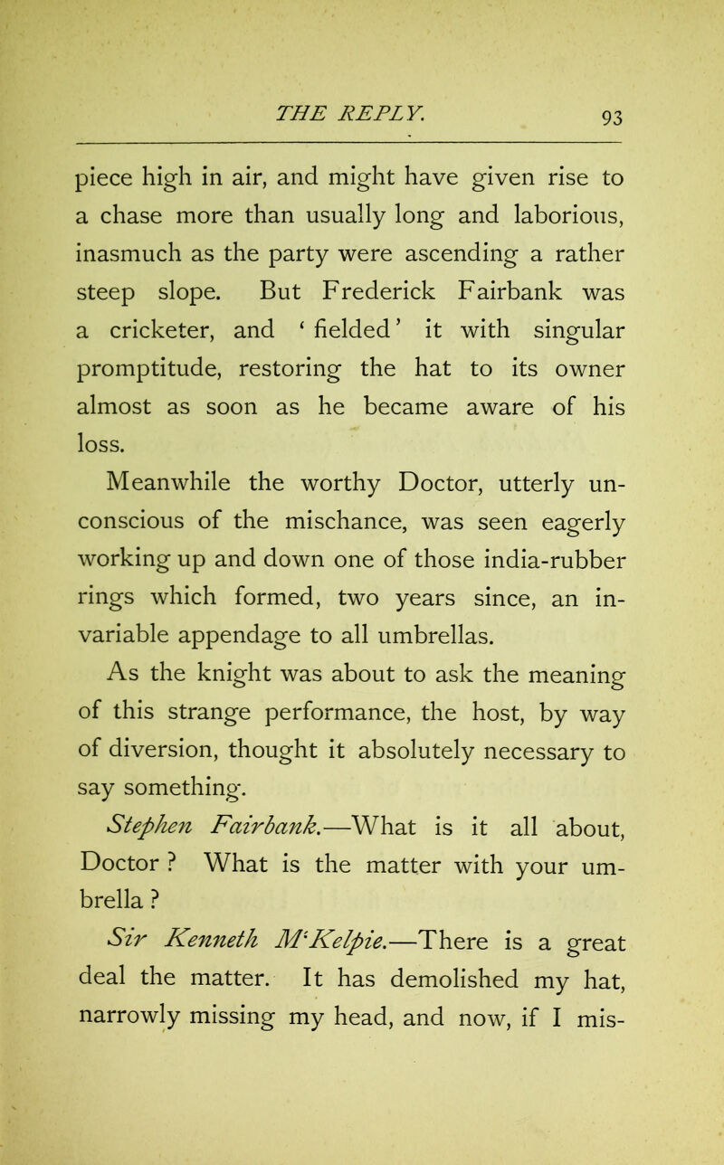 piece high in air, and might have given rise to a chase more than usually long and laborious, inasmuch as the party were ascending a rather steep slope. But Frederick Fairbank was a cricketer, and ‘ fielded ’ it with singular promptitude, restoring the hat to its owner almost as soon as he became aware of his loss. Meanwhile the worthy Doctor, utterly un- conscious of the mischance, was seen eagerly working up and down one of those india-rubber rings which formed, two years since, an in- variable appendage to all umbrellas. As the knight was about to ask the meaning of this strange performance, the host, by way of diversion, thought it absolutely necessary to say something. Stephen Fairbank.—What is it all about, Doctor ? What is the matter with your um- brella ? Sir Kenneth MlKelpie.—There is a great deal the matter. It has demolished my hat, narrowly missing my head, and now, if I mis-