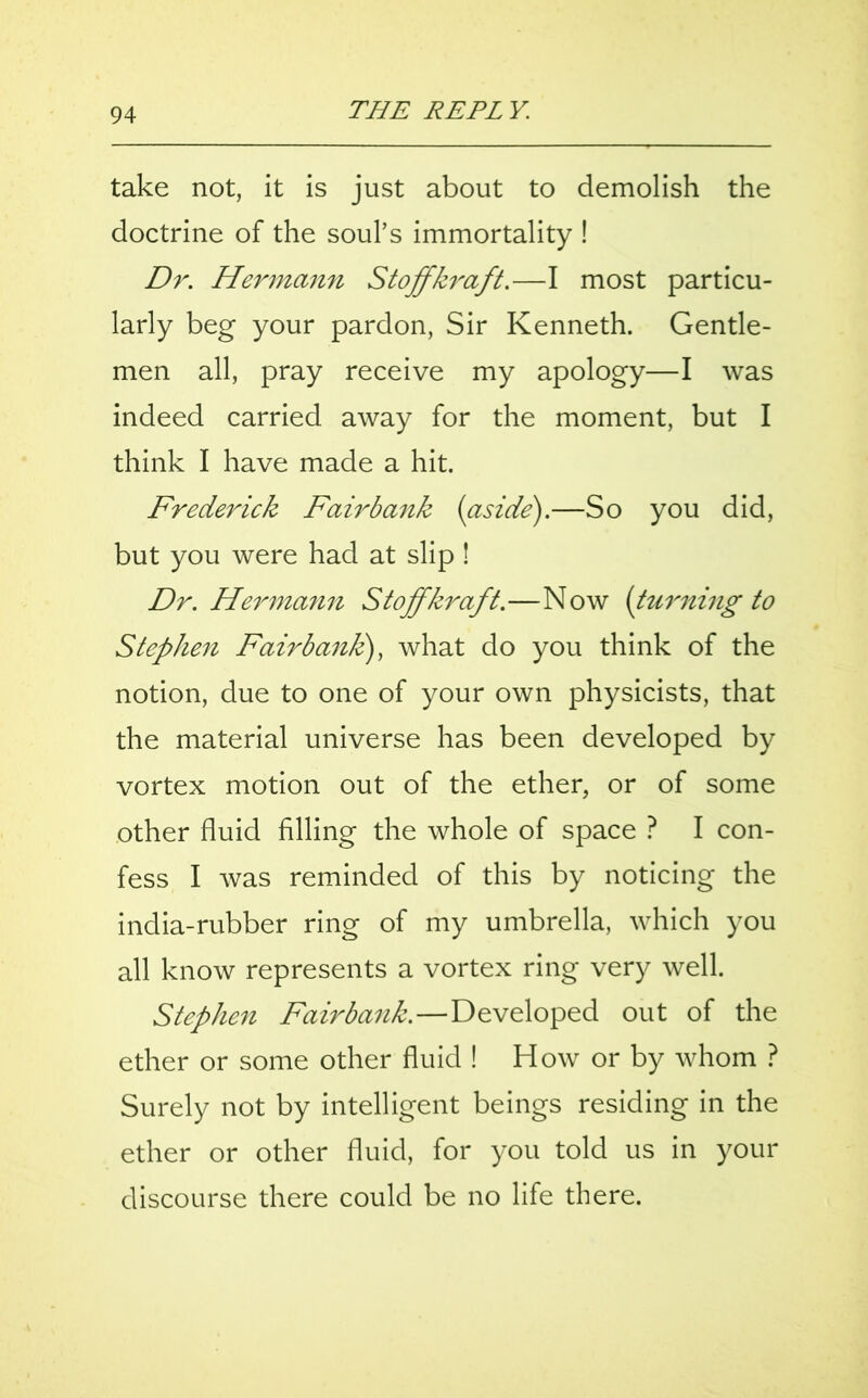 take not, it is just about to demolish the doctrine of the soul’s immortality ! Dr. Hermann Stoffkraft.—I most particu- larly beg your pardon, Sir Kenneth. Gentle- men all, pray receive my apology—I was indeed carried away for the moment, but I think I have made a hit. Frederick Fairbank {aside).—So you did, but you were had at slip ! Dr. Hermann Stoffkraft.—Now {turning to Stephen Fairbanfc), what do you think of the notion, due to one of your own physicists, that the material universe has been developed by vortex motion out of the ether, or of some other fluid filling the whole of space ? I con- fess I was reminded of this by noticing the india-rubber ring of my umbrella, which you all know represents a vortex ring very well. Stephen Fairbank.—Developed out of the ether or some other fluid ! How or by whom ? Surely not by intelligent beings residing in the ether or other fluid, for you told us in your discourse there could be no life there.