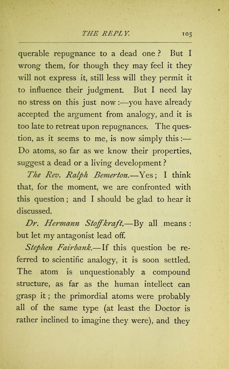 T°5 querable repugnance to a dead one ? But I wrong them, for though they may feel it they will not express it, still less will they permit it to influence their judgment. But I need lay no stress on this just now :—you have already accepted the argument from analogy, and it is too late to retreat upon repugnances. The ques- tion, as it seems to me, is now simply this:— Do atoms, so far as we know their properties, suggest a dead or a living development ? The Rev. Ralph Bemerton.—Yes; I think that, for the moment, we are confronted with this question; and I should be glad to hear it discussed. Dr. Hermann Stoffkraft.—By all means : but let my antagonist lead off. Stephen Fairbank.— If this question be re- ferred to scientific analogy, it is soon settled. The atom is unquestionably a compound structure, as far as the human intellect can grasp it ; the primordial atoms were probably all of the same type (at least the Doctor is rather inclined to imagine they were), and they