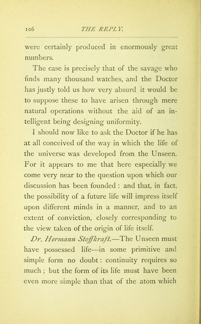 were certainly produced in enormously great numbers. The case is precisely that of the savage who finds many thousand watches, and the Doctor has justly told us how very absurd it would be to suppose these to have arisen through mere natural operations without the aid of an in- telligent being designing uniformity. I should now like to ask the Doctor if he has at all conceived of the way in which the life of the universe was developed from the Unseen. For it appears to me that here especially we come very near to the question upon which our discussion has been founded : and that, in fact, the possibility of a future life will impress itself upon different minds in a manner, and to an extent of conviction, closely corresponding to the view taken of the origin of life itself. Dr. Hermann Stoffkraft.—The Unseen must have possessed life—in some primitive and simple form no doubt: continuity requires so much ; but the form of its life must have been even more simple than that of the atom which