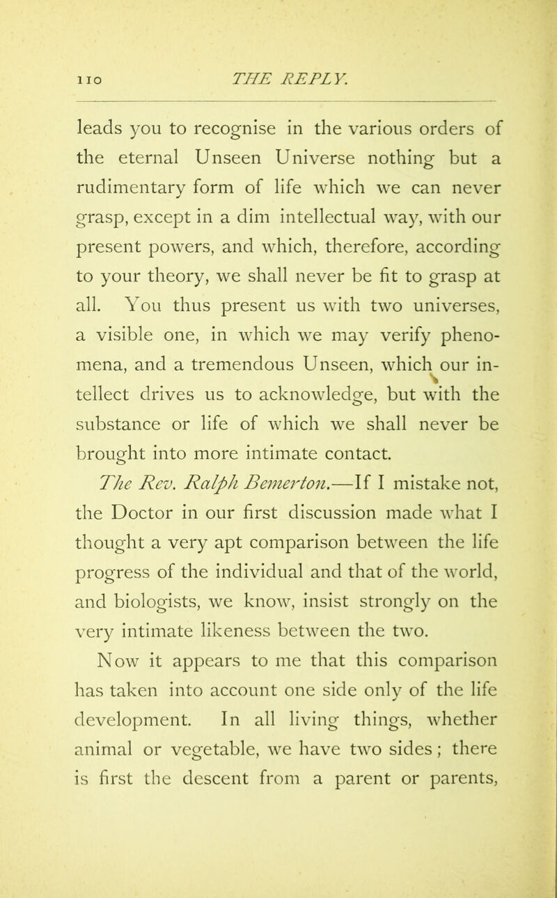 leads you to recognise in the various orders of the eternal Unseen Universe nothing but a rudimentary form of life which we can never grasp, except in a dim intellectual way, with our present powers, and which, therefore, according to your theory, we shall never be fit to grasp at all. You thus present us with two universes, a visible one, in which we may verify pheno- mena, and a tremendous Unseen, which^our in- tellect drives us to acknowledge, but with the substance or life of which we shall never be brought into more intimate contact. The Rev. Ralph Berner ton.—If I mistake not, the Doctor in our first discussion made what I thought a very apt comparison between the life progress of the individual and that of the world, and biologists, we know, insist strongly on the very intimate likeness between the two. Now it appears to me that this comparison has taken into account one side only of the life development. In all living things, whether animal or vegetable, we have two sides; there is first the descent from a parent or parents,