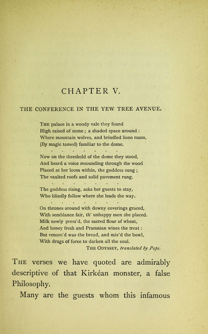 CHAPTER V. THE CONFERENCE IN THE YEW TREE AVENUE. The palace in a woody vale they found High raised of stone ; a shaded space around : Where mountain wolves, and brindled lions roam, (By magic tamed) familiar to the dome. Now on the threshold of the dome they stood, And heard a voice resounding through the wood Placed at her loom within, the goddess sung ; The vaulted roofs and solid pavement rung. The goddess rising, asks her guests to stay, Who blindly follow where she leads the way. On thrones around with downy coverings graced, With semblance fair, th’ unhappy men she placed. Milk newly press’d, the sacred flour of wheat, And honey fresh and Pramnian wines the treat : But venom’d was the bread, and mix’d the bowl, With drugs of force to darken all the soul. The Odyssey, translated by Pope. The verses we have quoted are admirably descriptive of that Kirkean monster, a false Philosophy. Many are the guests whom this infamous