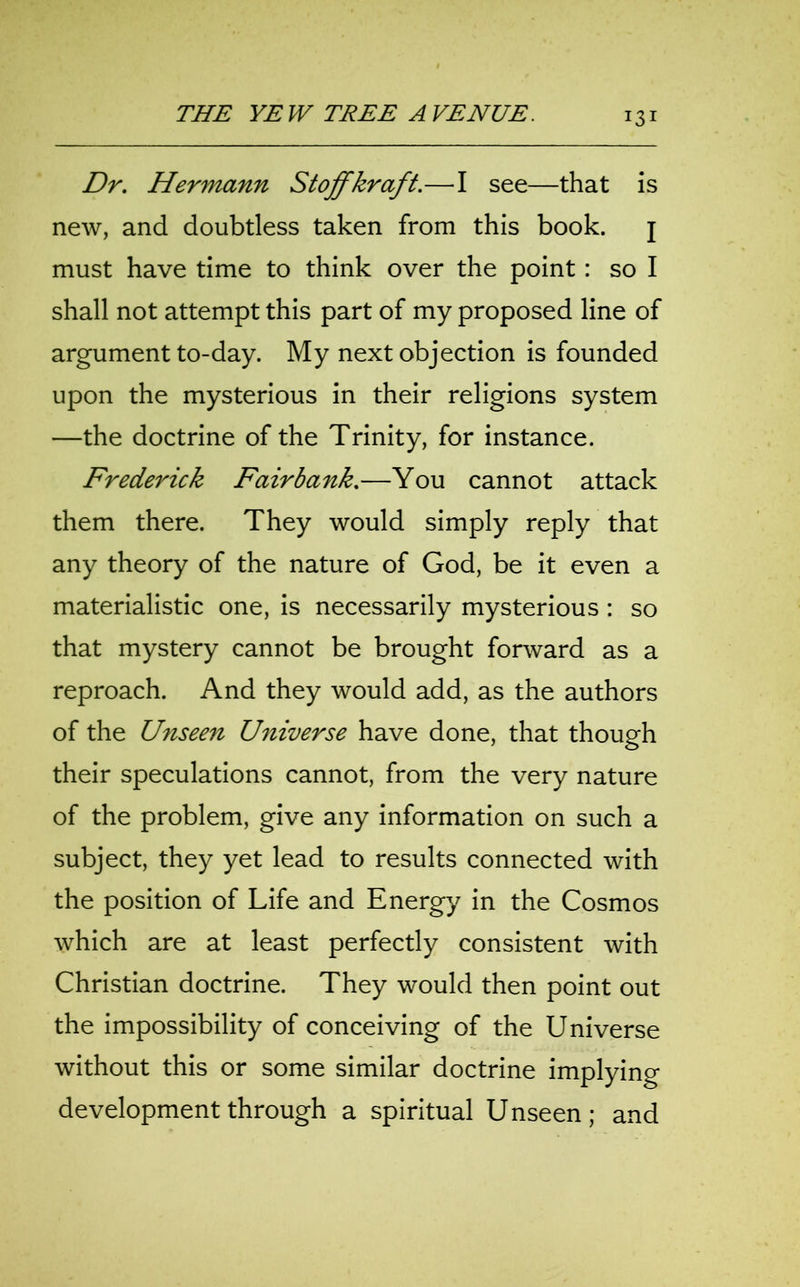 Dr. Hermann Stoffkraft.—I see—that is new, and doubtless taken from this book. j must have time to think over the point : so I shall not attempt this part of my proposed line of argument to-day. My next objection is founded upon the mysterious in their religions system —the doctrine of the Trinity, for instance. Frederick Fair bank.—You cannot attack them there. They would simply reply that any theory of the nature of God, be it even a materialistic one, is necessarily mysterious : so that mystery cannot be brought forward as a reproach. And they would add, as the authors of the Unseen Universe have done, that though their speculations cannot, from the very nature of the problem, give any information on such a subject, they yet lead to results connected with the position of Life and Energy in the Cosmos which are at least perfectly consistent with Christian doctrine. They would then point out the impossibility of conceiving of the Universe without this or some similar doctrine implying development through a spiritual Unseen; and