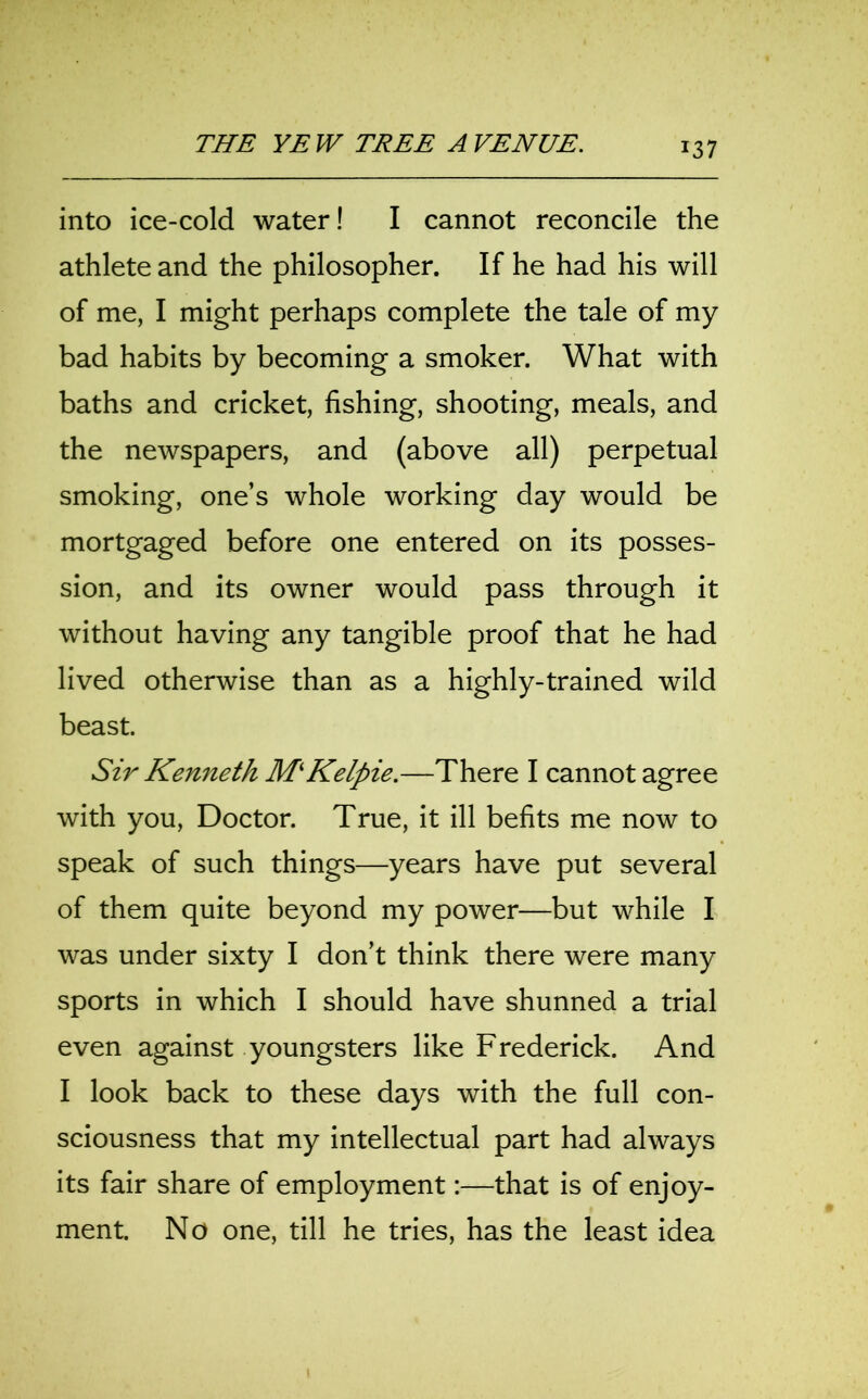 into ice-cold water! I cannot reconcile the athlete and the philosopher. If he had his will of me, I might perhaps complete the tale of my bad habits by becoming a smoker. What with baths and cricket, fishing, shooting, meals, and the newspapers, and (above all) perpetual smoking, one’s whole working day would be mortgaged before one entered on its posses- sion, and its owner would pass through it without having any tangible proof that he had lived otherwise than as a highly-trained wild beast. Sir Kenneth M‘Kelpie.—There I cannot agree with you, Doctor. True, it ill befits me now to speak of such things—years have put several of them quite beyond my power—but while I was under sixty I don’t think there were many sports in which I should have shunned a trial even against youngsters like Frederick. And I look back to these days with the full con- sciousness that my intellectual part had always its fair share of employment:—that is of enjoy- ment. No one, till he tries, has the least idea