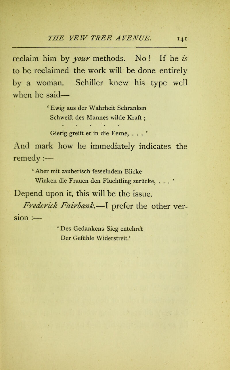 reclaim him by your methods. No ! If he is to be reclaimed the work will be done entirely by a woman. Schiller knew his type well when he said— 4 Ewig aus der Wahrheit Schranken Schweift des Mannes wilde Kraft; Gierig greift er in die Feme, . . . ’ And mark how he immediately indicates the remedy:— ‘ Aber mit zauberisch fesselndem Blicke Winken die Frauen den Fliichtling zuriicke, . . . ’ Depend upon it, this will be the issue. Frederick Fairbank.—I prefer the other ver- sion :— 4 Des Gedankens Sieg entehre't Der Gefiihle Widerstreit.’