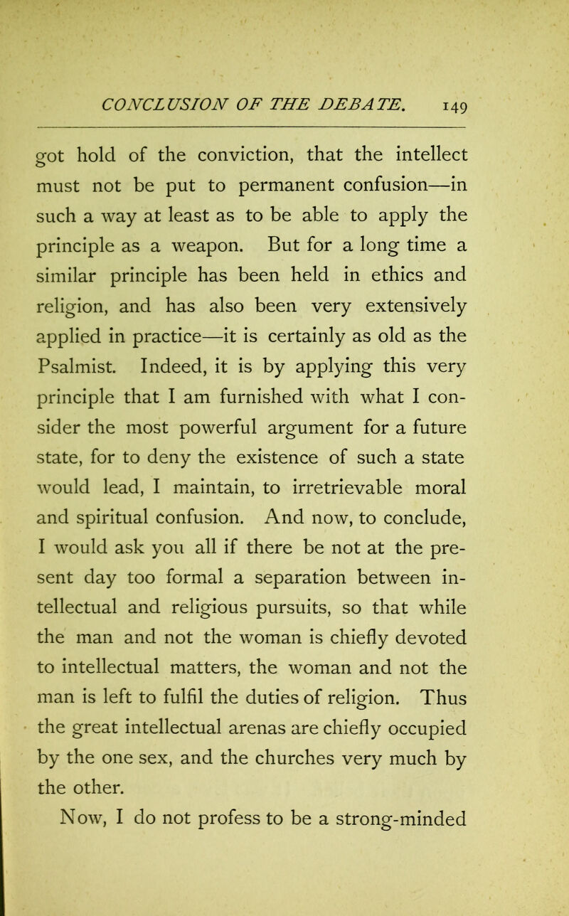 got hold of the conviction, that the intellect must not be put to permanent confusion—in such a way at least as to be able to apply the principle as a weapon. But for a long time a similar principle has been held in ethics and religion, and has also been very extensively applied in practice—it is certainly as old as the Psalmist. Indeed, it is by applying this very principle that I am furnished with what I con- sider the most powerful argument for a future state, for to deny the existence of such a state would lead, I maintain, to irretrievable moral and spiritual confusion. And now, to conclude, I would ask you all if there be not at the pre- sent day too formal a separation between in- tellectual and religious pursuits, so that while the man and not the woman is chiefly devoted to intellectual matters, the woman and not the man is left to fulfil the duties of religion. Thus the great intellectual arenas are chiefly occupied by the one sex, and the churches very much by the other. Now, I do not profess to be a strong-minded