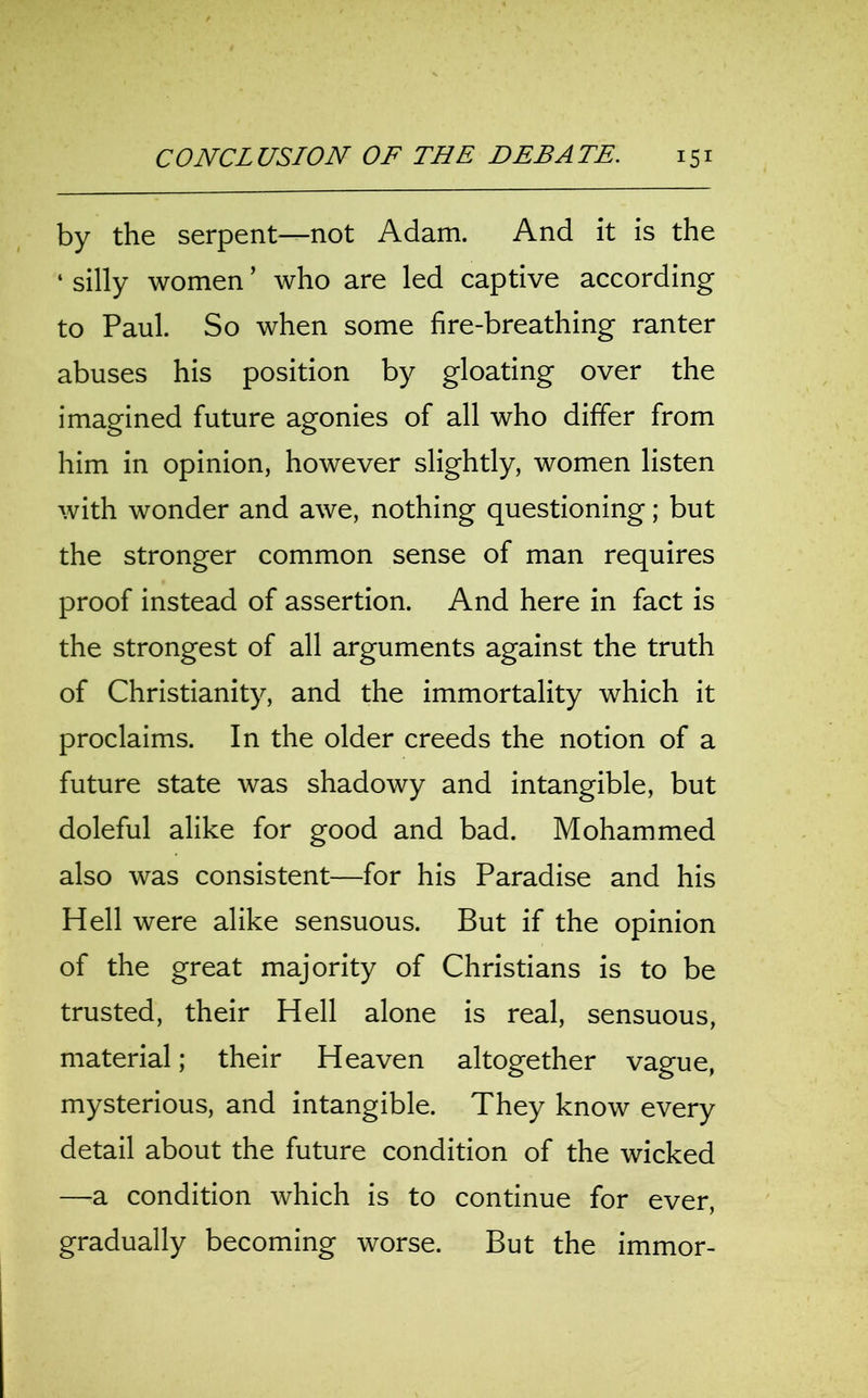 by the serpent—not Adam. And it is the ‘ silly women ’ who are led captive according to Paul. So when some fire-breathing ranter abuses his position by gloating over the imagined future agonies of all who differ from him in opinion, however slightly, women listen with wonder and awe, nothing questioning; but the stronger common sense of man requires proof instead of assertion. And here in fact is the strongest of all arguments against the truth of Christianity, and the immortality which it proclaims. In the older creeds the notion of a future state was shadowy and intangible, but doleful alike for good and bad. Mohammed also was consistent—for his Paradise and his Hell were alike sensuous. But if the opinion of the great majority of Christians is to be trusted, their Hell alone is real, sensuous, material; their Heaven altogether vague, mysterious, and intangible. They know every detail about the future condition of the wicked —a condition which is to continue for ever, gradually becoming worse. But the immor-