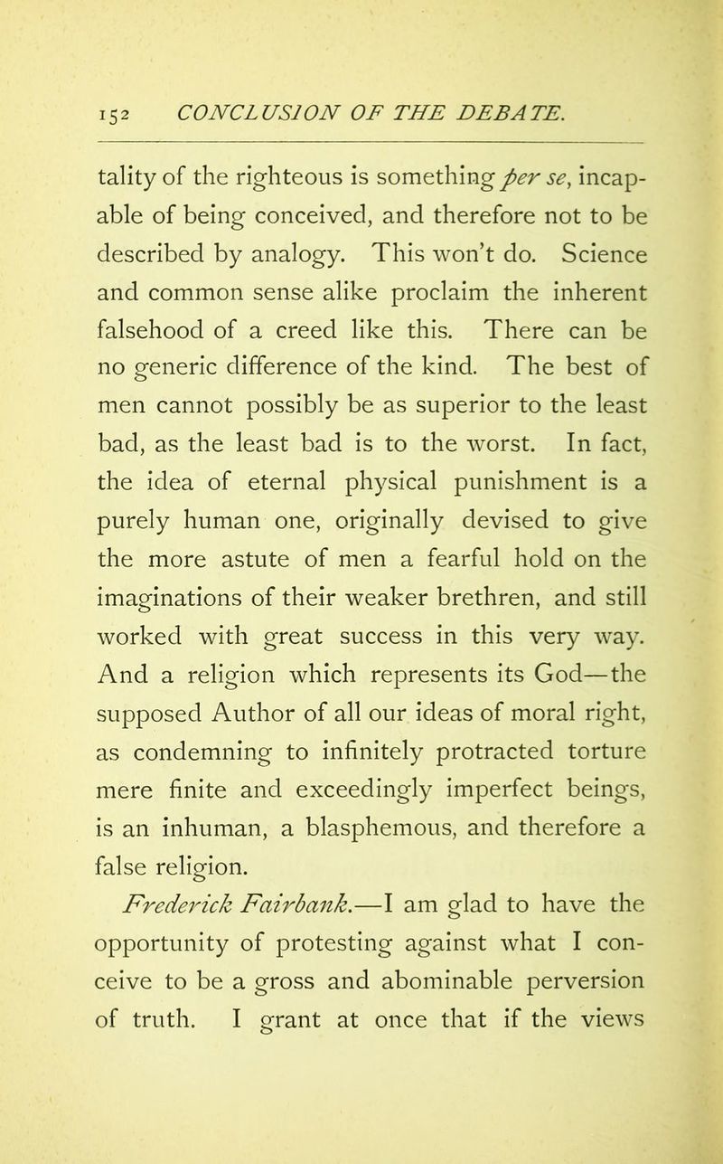 J52 tality of the righteous is something per se, incap- able of being conceived, and therefore not to be described by analogy. This won’t do. Science and common sense alike proclaim the inherent falsehood of a creed like this. There can be no generic difference of the kind. The best of men cannot possibly be as superior to the least bad, as the least bad is to the worst. In fact, the idea of eternal physical punishment is a purely human one, originally devised to give the more astute of men a fearful hold on the imaginations of their weaker brethren, and still worked with great success in this very way. And a religion which represents its God—the supposed Author of all our ideas of moral right, as condemning to infinitely protracted torture mere finite and exceedingly imperfect beings, is an inhuman, a blasphemous, and therefore a false religion. Fredei'ick Fair bank.—I am glad to have the opportunity of protesting against what I con- ceive to be a gross and abominable perversion of truth. I grant at once that if the views