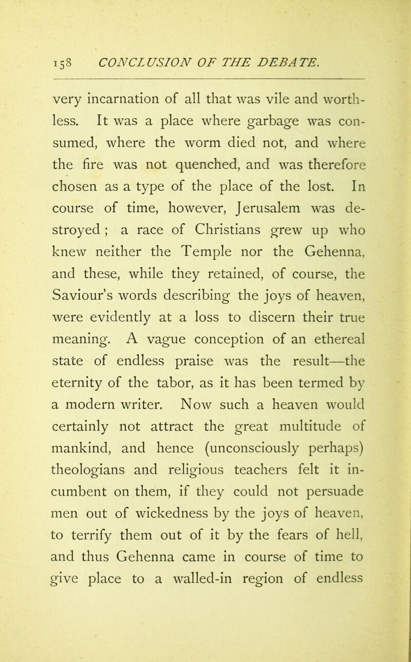 very incarnation of all that was vile and worth- less. It was a place where garbage was con- sumed, where the worm died not, and where the fire was not quenched, and was therefore chosen as a type of the place of the lost. In course of time, however, Jerusalem was de- stroyed ; a race of Christians grew up who knew neither the Temple nor the Gehenna, and these, while they retained, of course, the Saviours words describing the joys of heaven, were evidently at a loss to discern their true meaning. A vague conception of an ethereal state of endless praise was the result—the eternity of the tabor, as it has been termed by a modern writer. Now such a heaven would certainly not attract the great multitude of mankind, and hence (unconsciously perhaps) theologians and religious teachers felt it in- cumbent on them, if they could not persuade men out of wickedness by the joys of heaven, to terrify them out of it by the fears of hell, and thus Gehenna came in course of time to give place to a walled-in region of endless