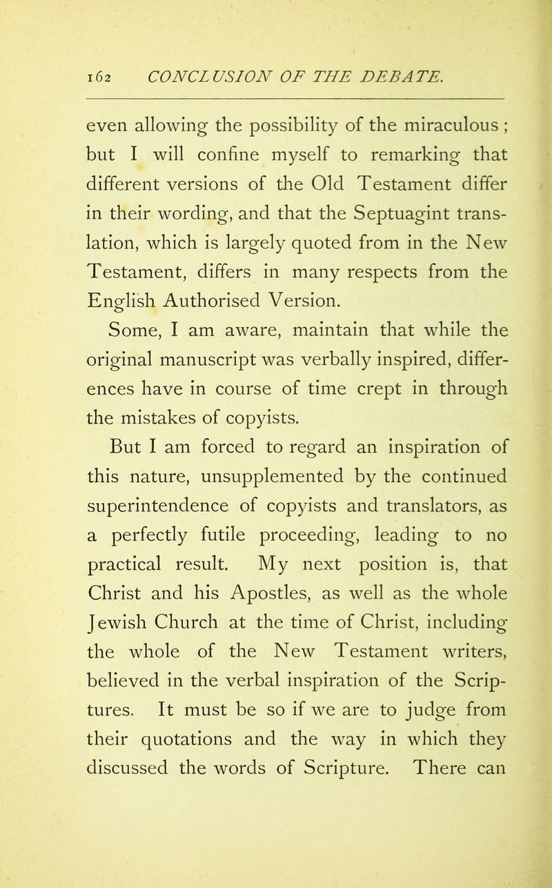 even allowing the possibility of the miraculous ; but I will confine myself to remarking that different versions of the Old Testament differ in their wording, and that the Septuagint trans- lation, which is largely quoted from in the New Testament, differs in many respects from the English Authorised Version. Some, I am aware, maintain that while the original manuscript was verbally inspired, differ- ences have in course of time crept in through the mistakes of copyists. But I am forced to regard an inspiration of this nature, unsupplemented by the continued superintendence of copyists and translators, as a perfectly futile proceeding, leading to no practical result. My next position is, that Christ and his Apostles, as well as the whole Jewish Church at the time of Christ, including the whole of the New Testament writers, believed in the verbal inspiration of the Scrip- tures. It must be so if we are to judge from their quotations and the way in which they discussed the words of Scripture. There can