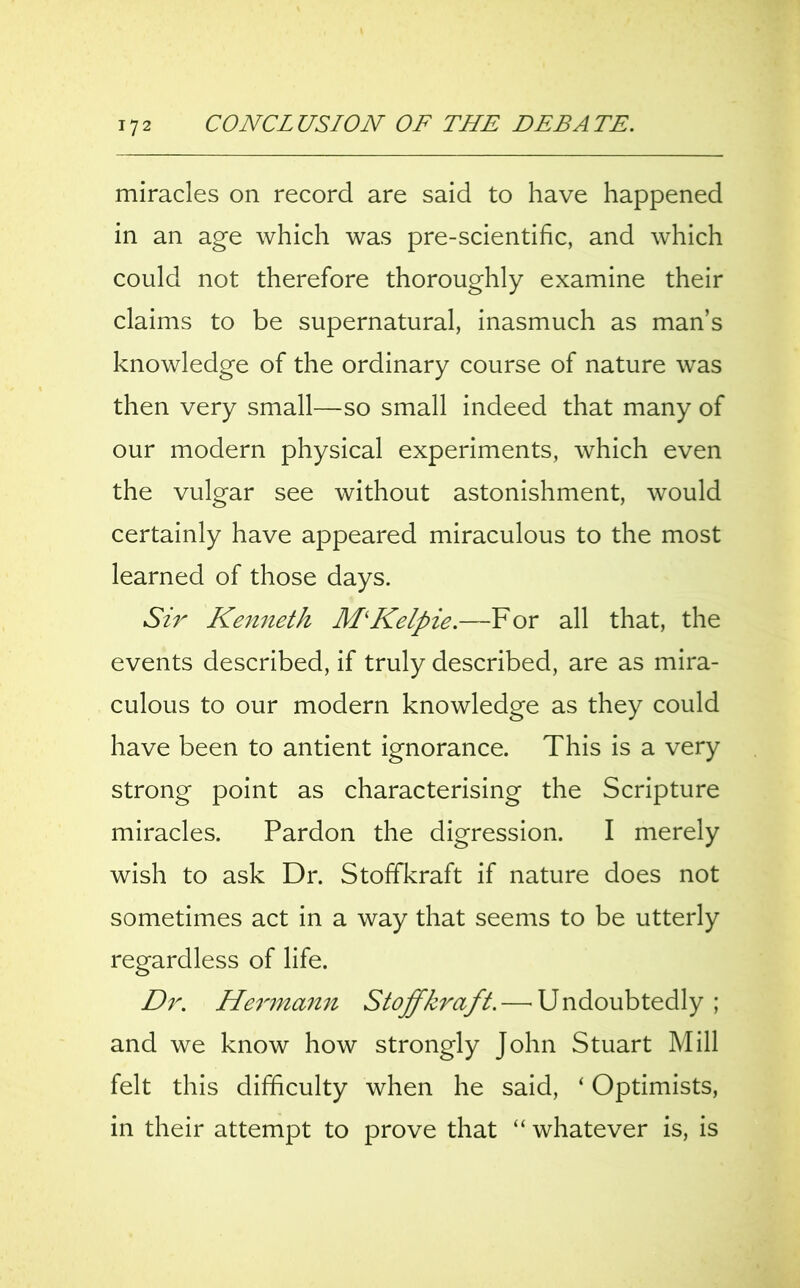 miracles on record are said to have happened in an age which was pre-scientific, and which could not therefore thoroughly examine their claims to be supernatural, inasmuch as man’s knowledge of the ordinary course of nature was then very small—so small indeed that many of our modern physical experiments, which even the vulgar see without astonishment, would certainly have appeared miraculous to the most learned of those days. Sir Kenneth MKelpie.—For all that, the events described, if truly described, are as mira- culous to our modern knowledge as they could have been to antient ignorance. This is a very strong point as characterising the Scripture miracles. Pardon the digression. I merely wish to ask Dr. Stoffkraft if nature does not sometimes act in a way that seems to be utterly regardless of life. Dr. Hermann Stoffkraft.—’Undoubtedly ; and we know how strongly John Stuart Mill felt this difficulty when he said, ‘ Optimists, in their attempt to prove that “ whatever is, is