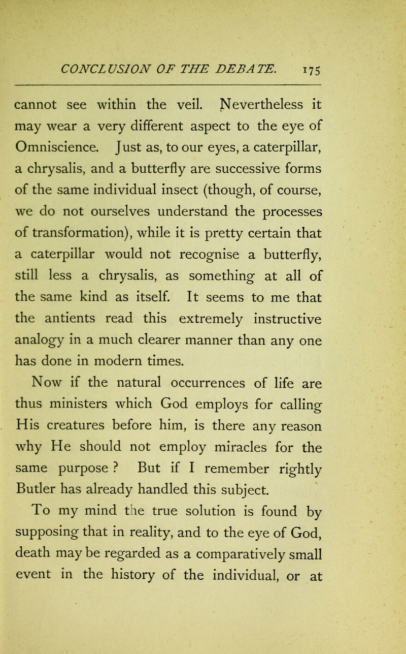 cannot see within the veil. Nevertheless it may wear a very different aspect to the eye of Omniscience. Just as, to our eyes, a caterpillar, a chrysalis, and a butterfly are successive forms of the same individual insect (though, of course, we do not ourselves understand the processes of transformation), while it is pretty certain that a caterpillar would not recognise a butterfly, still less a chrysalis, as something at all of the same kind as itself. It seems to me that the antients read this extremely instructive analogy in a much clearer manner than any one has done in modern times. Now if the natural occurrences of life are thus ministers which God employs for calling His creatures before him, is there any reason why He should not employ miracles for the same purpose ? But if I remember rightly Butler has already handled this subject. To my mind the true solution is found by supposing that in reality, and to the eye of God, death may be regarded as a comparatively small event in the history of the individual, or at