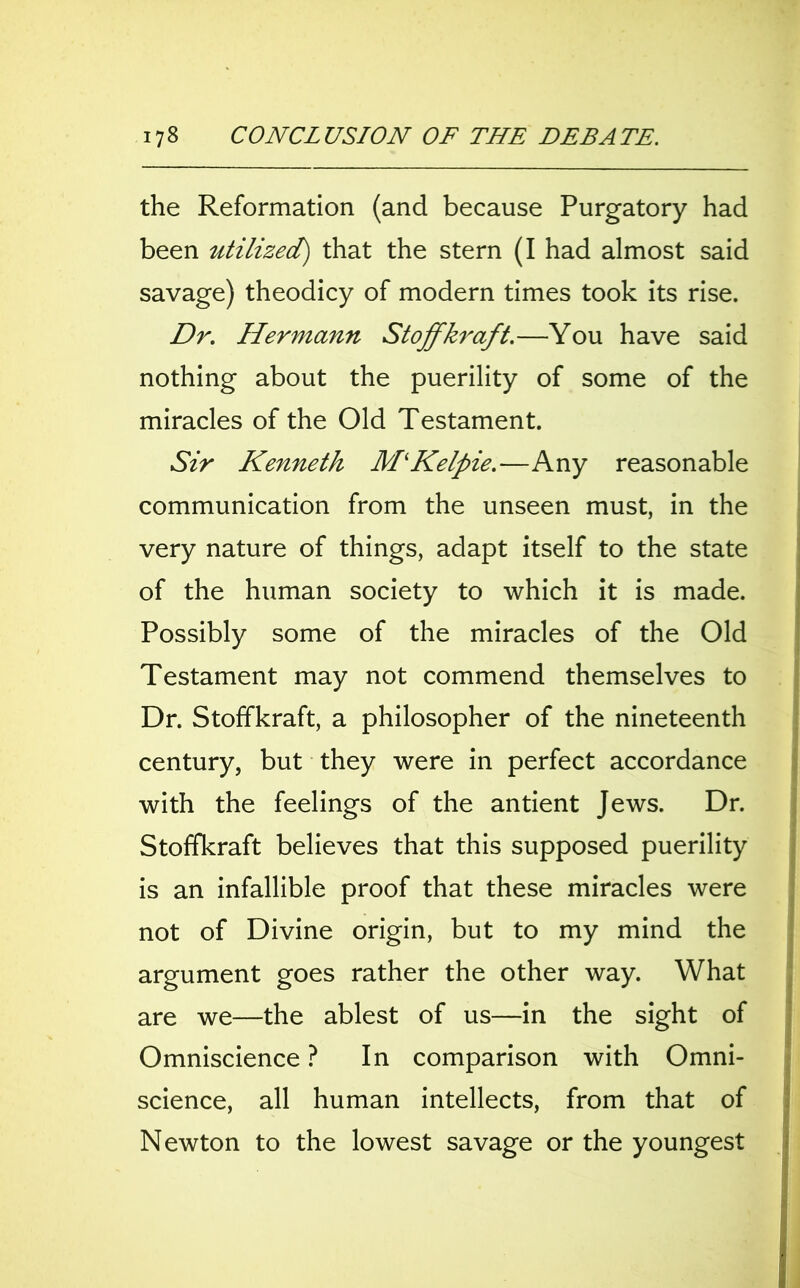 the Reformation (and because Purgatory had been utilized) that the stern (I had almost said savage) theodicy of modern times took its rise. Dr. Hermann Stoffkraft.—You have said nothing about the puerility of some of the miracles of the Old Testament. Sir Kenneth M‘Kelpie.—Any reasonable communication from the unseen must, in the very nature of things, adapt itself to the state of the human society to which it is made. Possibly some of the miracles of the Old Testament may not commend themselves to Dr. Stoffkraft, a philosopher of the nineteenth century, but they were in perfect accordance with the feelings of the antient Jews. Dr. Stoffkraft believes that this supposed puerility is an infallible proof that these miracles were not of Divine origin, but to my mind the argument goes rather the other way. What are we—the ablest of us—in the sight of Omniscience ? In comparison with Omni- science, all human intellects, from that of Newton to the lowest savage or the youngest