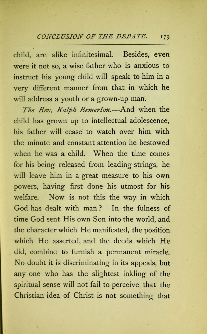 child, are alike infinitesimal. Besides, even were it not so, a wise father who is anxious to instruct his young child will speak to him in a very different manner from that in which he will address a youth or a grown-up man. The Rev. Ralph Bemerton.—And when the child has grown up to intellectual adolescence, his father will cease to watch over him with the minute and constant attention he bestowed when he was a child. When the time comes for his being released from leading-strings, he will leave him in a great measure to his own powers, having first done his utmost for his welfare. Now is not this the way in which God has dealt with man ? In the fulness of time God sent His own Son into the world, and the character which He manifested, the position which He asserted, and the deeds which He did, combine to furnish a permanent miracle. No doubt it is discriminating in its appeals, but any one who has the slightest inkling of the spiritual sense will not fail to perceive that the Christian idea of Christ is not something that