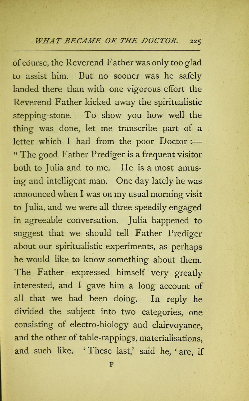 of course, the Reverend Father was only too glad to assist him. But no sooner was he safely landed there than with one vigorous effort the Reverend Father kicked away the spiritualistic stepping-stone. To show you how well the thing was done, let me transcribe part of a letter which I had from the poor Doctor :— “ The good Father Prediger is a frequent visitor both to Julia and to me. He is a most amus- ing and intelligent man. One day lately he was announced when I was on my usual morning visit to J ulia, and we were all three speedily engaged in agreeable conversation. Julia happened to suggest that we should tell Father Prediger about our spiritualistic experiments, as perhaps he would like to know something about them. The Father expressed himself very greatly interested, and I gave him a long account of all that we had been doing. In reply he divided the subject into two categories, one consisting of electro-biology and clairvoyance, and the other of table-rappings, materialisations, and such like. ‘ These last,’ said he, ‘ are, if p