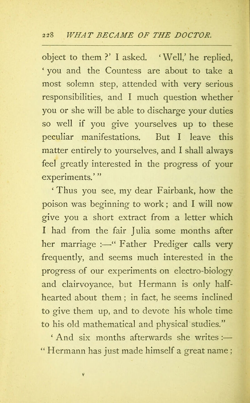object to them ?’ I asked. ‘Well/ he replied, ‘ you and the Countess are about to take a most solemn step, attended with very serious responsibilities, and I much question whether you or she will be able to discharge your duties so well if you give yourselves up to these peculiar manifestations. But I leave this matter entirely to yourselves, and I shall always feel greatly interested in the progress of your experiments/ ” ‘Thus you see, my dear Fairbank, how the poison was beginning to work; and I will now give you a short extract from a letter which I had from the fair Julia some months after her marriage :—■“ Father Prediger calls very frequently, and seems much interested in the progress of our experiments on electro-biology and clairvoyance, but Hermann is only half- hearted about them ; in fact, he seems inclined to give them up, and to devote his whole time to his old mathematical and physical studies.” ‘ And six months afterwards she writes :— “ Hermann has just made himself a great name ;